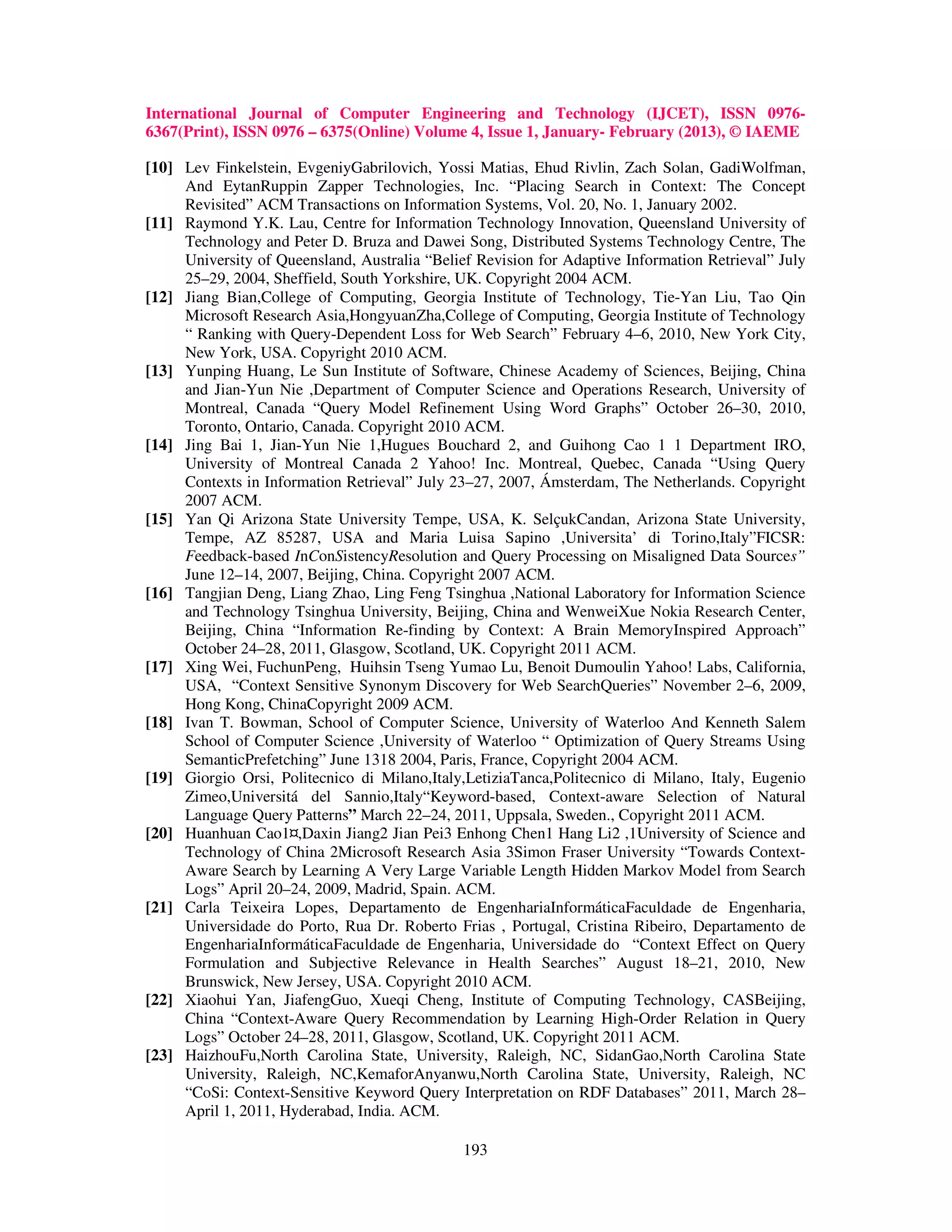 International Journal of Computer Engineering and Technology (IJCET), ISSN 0976-
6367(Print), ISSN 0976 – 6375(Online) Volume 4, Issue 1, January- February (2013), © IAEME

[10] Lev Finkelstein, EvgeniyGabrilovich, Yossi Matias, Ehud Rivlin, Zach Solan, GadiWolfman,
     And EytanRuppin Zapper Technologies, Inc. “Placing Search in Context: The Concept
     Revisited” ACM Transactions on Information Systems, Vol. 20, No. 1, January 2002.
[11] Raymond Y.K. Lau, Centre for Information Technology Innovation, Queensland University of
     Technology and Peter D. Bruza and Dawei Song, Distributed Systems Technology Centre, The
     University of Queensland, Australia “Belief Revision for Adaptive Information Retrieval” July
     25–29, 2004, Sheffield, South Yorkshire, UK. Copyright 2004 ACM.
[12] Jiang Bian,College of Computing, Georgia Institute of Technology, Tie-Yan Liu, Tao Qin
     Microsoft Research Asia,HongyuanZha,College of Computing, Georgia Institute of Technology
     “ Ranking with Query-Dependent Loss for Web Search” February 4–6, 2010, New York City,
     New York, USA. Copyright 2010 ACM.
[13] Yunping Huang, Le Sun Institute of Software, Chinese Academy of Sciences, Beijing, China
     and Jian-Yun Nie ,Department of Computer Science and Operations Research, University of
     Montreal, Canada “Query Model Refinement Using Word Graphs” October 26–30, 2010,
     Toronto, Ontario, Canada. Copyright 2010 ACM.
[14] Jing Bai 1, Jian-Yun Nie 1,Hugues Bouchard 2, and Guihong Cao 1 1 Department IRO,
     University of Montreal Canada 2 Yahoo! Inc. Montreal, Quebec, Canada “Using Query
     Contexts in Information Retrieval” July 23–27, 2007, Ámsterdam, The Netherlands. Copyright
     2007 ACM.
[15] Yan Qi Arizona State University Tempe, USA, K. SelçukCandan, Arizona State University,
     Tempe, AZ 85287, USA and Maria Luisa Sapino ,Universita’ di Torino,Italy”FICSR:
     Feedback-based InConSistencyResolution and Query Processing on Misaligned Data Sources”
     June 12–14, 2007, Beijing, China. Copyright 2007 ACM.
[16] Tangjian Deng, Liang Zhao, Ling Feng Tsinghua ,National Laboratory for Information Science
     and Technology Tsinghua University, Beijing, China and WenweiXue Nokia Research Center,
     Beijing, China “Information Re-finding by Context: A Brain MemoryInspired Approach”
     October 24–28, 2011, Glasgow, Scotland, UK. Copyright 2011 ACM.
[17] Xing Wei, FuchunPeng, Huihsin Tseng Yumao Lu, Benoit Dumoulin Yahoo! Labs, California,
     USA, “Context Sensitive Synonym Discovery for Web SearchQueries” November 2–6, 2009,
     Hong Kong, ChinaCopyright 2009 ACM.
[18] Ivan T. Bowman, School of Computer Science, University of Waterloo And Kenneth Salem
     School of Computer Science ,University of Waterloo “ Optimization of Query Streams Using
     SemanticPrefetching” June 1318 2004, Paris, France, Copyright 2004 ACM.
[19] Giorgio Orsi, Politecnico di Milano,Italy,LetiziaTanca,Politecnico di Milano, Italy, Eugenio
     Zimeo,Universitá del Sannio,Italy“Keyword-based, Context-aware Selection of Natural
     Language Query Patterns” March 22–24, 2011, Uppsala, Sweden., Copyright 2011 ACM.
[20] Huanhuan Cao1¤,Daxin Jiang2 Jian Pei3 Enhong Chen1 Hang Li2 ,1University of Science and
     Technology of China 2Microsoft Research Asia 3Simon Fraser University “Towards Context-
     Aware Search by Learning A Very Large Variable Length Hidden Markov Model from Search
     Logs” April 20–24, 2009, Madrid, Spain. ACM.
[21] Carla Teixeira Lopes, Departamento de EngenhariaInformáticaFaculdade de Engenharia,
     Universidade do Porto, Rua Dr. Roberto Frias , Portugal, Cristina Ribeiro, Departamento de
     EngenhariaInformáticaFaculdade de Engenharia, Universidade do “Context Effect on Query
     Formulation and Subjective Relevance in Health Searches” August 18–21, 2010, New
     Brunswick, New Jersey, USA. Copyright 2010 ACM.
[22] Xiaohui Yan, JiafengGuo, Xueqi Cheng, Institute of Computing Technology, CASBeijing,
     China “Context-Aware Query Recommendation by Learning High-Order Relation in Query
     Logs” October 24–28, 2011, Glasgow, Scotland, UK. Copyright 2011 ACM.
[23] HaizhouFu,North Carolina State, University, Raleigh, NC, SidanGao,North Carolina State
     University, Raleigh, NC,KemaforAnyanwu,North Carolina State, University, Raleigh, NC
     “CoSi: Context-Sensitive Keyword Query Interpretation on RDF Databases” 2011, March 28–
     April 1, 2011, Hyderabad, India. ACM.

                                               193
 