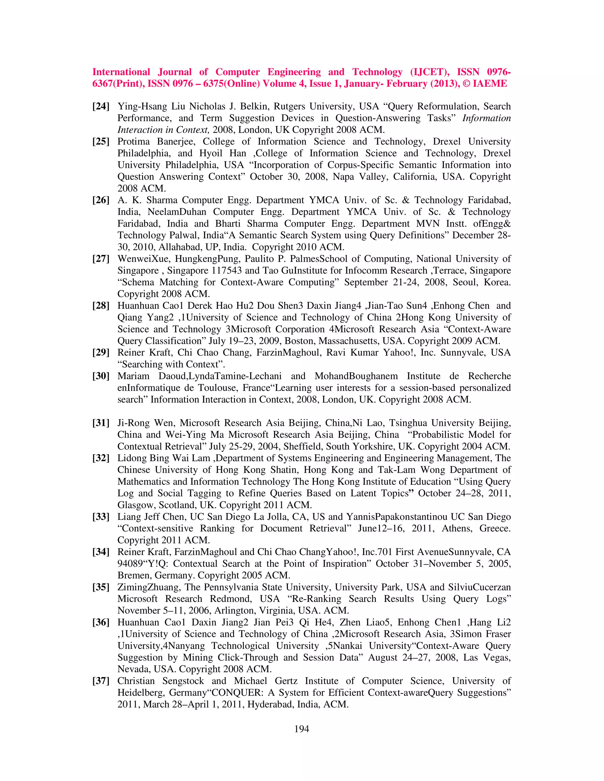 International Journal of Computer Engineering and Technology (IJCET), ISSN 0976-
6367(Print), ISSN 0976 – 6375(Online) Volume 4, Issue 1, January- February (2013), © IAEME

[24] Ying-Hsang Liu Nicholas J. Belkin, Rutgers University, USA “Query Reformulation, Search
     Performance, and Term Suggestion Devices in Question-Answering Tasks” Information
     Interaction in Context, 2008, London, UK Copyright 2008 ACM.
[25] Protima Banerjee, College of Information Science and Technology, Drexel University
     Philadelphia, and Hyoil Han ,College of Information Science and Technology, Drexel
     University Philadelphia, USA “Incorporation of Corpus-Specific Semantic Information into
     Question Answering Context” October 30, 2008, Napa Valley, California, USA. Copyright
     2008 ACM.
[26] A. K. Sharma Computer Engg. Department YMCA Univ. of Sc. & Technology Faridabad,
     India, NeelamDuhan Computer Engg. Department YMCA Univ. of Sc. & Technology
     Faridabad, India and Bharti Sharma Computer Engg. Department MVN Instt. ofEngg&
     Technology Palwal, India“A Semantic Search System using Query Definitions” December 28-
     30, 2010, Allahabad, UP, India. Copyright 2010 ACM.
[27] WenweiXue, HungkengPung, Paulito P. PalmesSchool of Computing, National University of
     Singapore , Singapore 117543 and Tao GuInstitute for Infocomm Research ,Terrace, Singapore
     “Schema Matching for Context-Aware Computing” September 21-24, 2008, Seoul, Korea.
     Copyright 2008 ACM.
[28] Huanhuan Cao1 Derek Hao Hu2 Dou Shen3 Daxin Jiang4 ,Jian-Tao Sun4 ,Enhong Chen and
     Qiang Yang2 ,1University of Science and Technology of China 2Hong Kong University of
     Science and Technology 3Microsoft Corporation 4Microsoft Research Asia “Context-Aware
     Query Classification” July 19–23, 2009, Boston, Massachusetts, USA. Copyright 2009 ACM.
[29] Reiner Kraft, Chi Chao Chang, FarzinMaghoul, Ravi Kumar Yahoo!, Inc. Sunnyvale, USA
     “Searching with Context”.
[30] Mariam Daoud,LyndaTamine-Lechani and MohandBoughanem Institute de Recherche
     enInformatique de Toulouse, France“Learning user interests for a session-based personalized
     search” Information Interaction in Context, 2008, London, UK. Copyright 2008 ACM.

[31] Ji-Rong Wen, Microsoft Research Asia Beijing, China,Ni Lao, Tsinghua University Beijing,
     China and Wei-Ying Ma Microsoft Research Asia Beijing, China “Probabilistic Model for
     Contextual Retrieval” July 25-29, 2004, Sheffield, South Yorkshire, UK. Copyright 2004 ACM.
[32] Lidong Bing Wai Lam ,Department of Systems Engineering and Engineering Management, The
     Chinese University of Hong Kong Shatin, Hong Kong and Tak-Lam Wong Department of
     Mathematics and Information Technology The Hong Kong Institute of Education “Using Query
     Log and Social Tagging to Refine Queries Based on Latent Topics” October 24–28, 2011,
     Glasgow, Scotland, UK. Copyright 2011 ACM.
[33] Liang Jeff Chen, UC San Diego La Jolla, CA, US and YannisPapakonstantinou UC San Diego
     “Context-sensitive Ranking for Document Retrieval” June12–16, 2011, Athens, Greece.
     Copyright 2011 ACM.
[34] Reiner Kraft, FarzinMaghoul and Chi Chao ChangYahoo!, Inc.701 First AvenueSunnyvale, CA
     94089“Y!Q: Contextual Search at the Point of Inspiration” October 31–November 5, 2005,
     Bremen, Germany. Copyright 2005 ACM.
[35] ZimingZhuang, The Pennsylvania State University, University Park, USA and SilviuCucerzan
     Microsoft Research Redmond, USA “Re-Ranking Search Results Using Query Logs”
     November 5–11, 2006, Arlington, Virginia, USA. ACM.
[36] Huanhuan Cao1 Daxin Jiang2 Jian Pei3 Qi He4, Zhen Liao5, Enhong Chen1 ,Hang Li2
     ,1University of Science and Technology of China ,2Microsoft Research Asia, 3Simon Fraser
     University,4Nanyang Technological University ,5Nankai University“Context-Aware Query
     Suggestion by Mining Click-Through and Session Data” August 24–27, 2008, Las Vegas,
     Nevada, USA. Copyright 2008 ACM.
[37] Christian Sengstock and Michael Gertz Institute of Computer Science, University of
     Heidelberg, Germany“CONQUER: A System for Efficient Context-awareQuery Suggestions”
     2011, March 28–April 1, 2011, Hyderabad, India, ACM.

                                              194
 