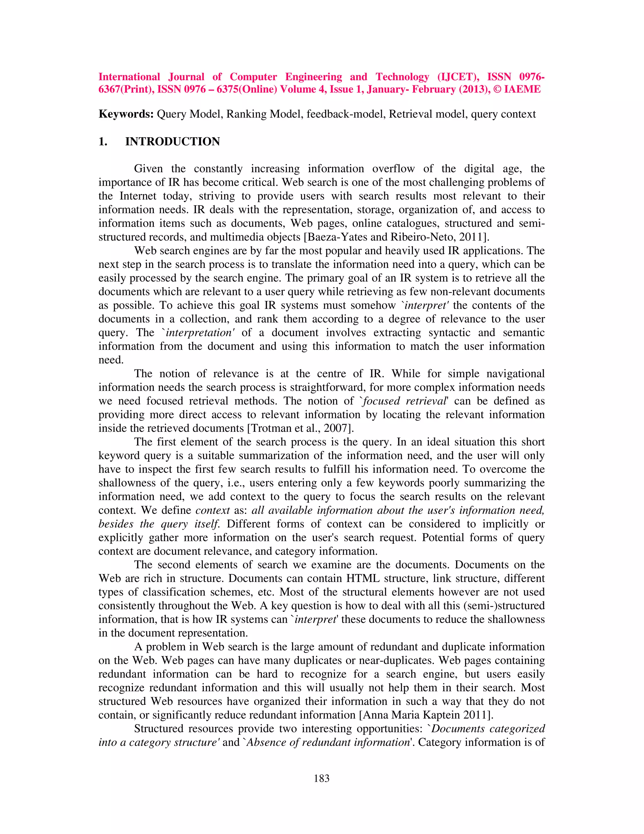 International Journal of Computer Engineering and Technology (IJCET), ISSN 0976-
6367(Print), ISSN 0976 – 6375(Online) Volume 4, Issue 1, January- February (2013), © IAEME

Keywords: Query Model, Ranking Model, feedback-model, Retrieval model, query context

1.   INTRODUCTION

        Given the constantly increasing information overflow of the digital age, the
importance of IR has become critical. Web search is one of the most challenging problems of
the Internet today, striving to provide users with search results most relevant to their
information needs. IR deals with the representation, storage, organization of, and access to
information items such as documents, Web pages, online catalogues, structured and semi-
structured records, and multimedia objects [Baeza-Yates and Ribeiro-Neto, 2011].
        Web search engines are by far the most popular and heavily used IR applications. The
next step in the search process is to translate the information need into a query, which can be
easily processed by the search engine. The primary goal of an IR system is to retrieve all the
documents which are relevant to a user query while retrieving as few non-relevant documents
as possible. To achieve this goal IR systems must somehow `interpret' the contents of the
documents in a collection, and rank them according to a degree of relevance to the user
query. The `interpretation' of a document involves extracting syntactic and semantic
information from the document and using this information to match the user information
need.
        The notion of relevance is at the centre of IR. While for simple navigational
information needs the search process is straightforward, for more complex information needs
we need focused retrieval methods. The notion of `focused retrieval' can be defined as
providing more direct access to relevant information by locating the relevant information
inside the retrieved documents [Trotman et al., 2007].
        The first element of the search process is the query. In an ideal situation this short
keyword query is a suitable summarization of the information need, and the user will only
have to inspect the first few search results to fulfill his information need. To overcome the
shallowness of the query, i.e., users entering only a few keywords poorly summarizing the
information need, we add context to the query to focus the search results on the relevant
context. We define context as: all available information about the user's information need,
besides the query itself. Different forms of context can be considered to implicitly or
explicitly gather more information on the user's search request. Potential forms of query
context are document relevance, and category information.
        The second elements of search we examine are the documents. Documents on the
Web are rich in structure. Documents can contain HTML structure, link structure, different
types of classification schemes, etc. Most of the structural elements however are not used
consistently throughout the Web. A key question is how to deal with all this (semi-)structured
information, that is how IR systems can `interpret' these documents to reduce the shallowness
in the document representation.
        A problem in Web search is the large amount of redundant and duplicate information
on the Web. Web pages can have many duplicates or near-duplicates. Web pages containing
redundant information can be hard to recognize for a search engine, but users easily
recognize redundant information and this will usually not help them in their search. Most
structured Web resources have organized their information in such a way that they do not
contain, or significantly reduce redundant information [Anna Maria Kaptein 2011].
        Structured resources provide two interesting opportunities: `Documents categorized
into a category structure' and `Absence of redundant information'. Category information is of


                                             183
 