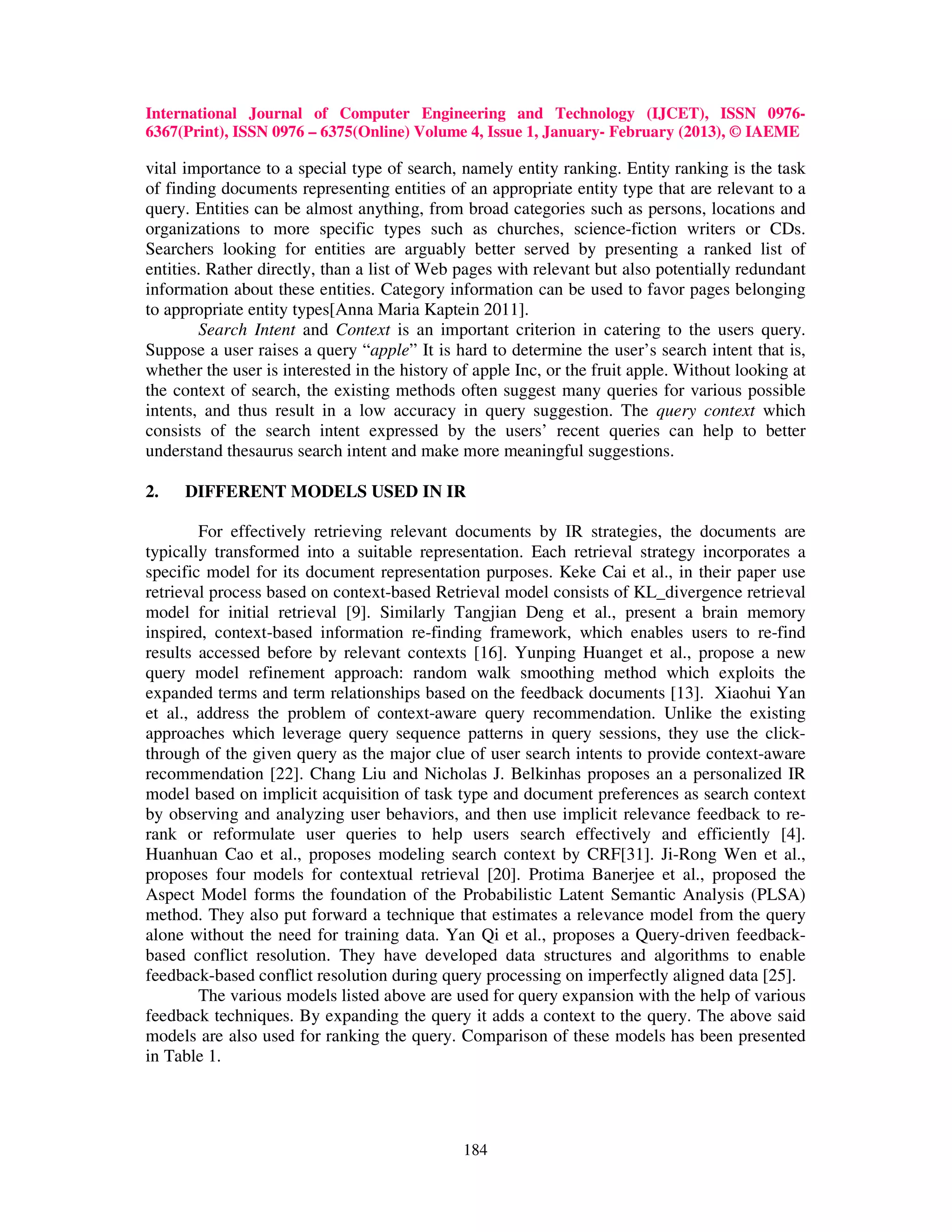 International Journal of Computer Engineering and Technology (IJCET), ISSN 0976-
6367(Print), ISSN 0976 – 6375(Online) Volume 4, Issue 1, January- February (2013), © IAEME

vital importance to a special type of search, namely entity ranking. Entity ranking is the task
of finding documents representing entities of an appropriate entity type that are relevant to a
query. Entities can be almost anything, from broad categories such as persons, locations and
organizations to more specific types such as churches, science-fiction writers or CDs.
Searchers looking for entities are arguably better served by presenting a ranked list of
entities. Rather directly, than a list of Web pages with relevant but also potentially redundant
information about these entities. Category information can be used to favor pages belonging
to appropriate entity types[Anna Maria Kaptein 2011].
        Search Intent and Context is an important criterion in catering to the users query.
Suppose a user raises a query “apple” It is hard to determine the user’s search intent that is,
whether the user is interested in the history of apple Inc, or the fruit apple. Without looking at
the context of search, the existing methods often suggest many queries for various possible
intents, and thus result in a low accuracy in query suggestion. The query context which
consists of the search intent expressed by the users’ recent queries can help to better
understand thesaurus search intent and make more meaningful suggestions.

2.   DIFFERENT MODELS USED IN IR

        For effectively retrieving relevant documents by IR strategies, the documents are
typically transformed into a suitable representation. Each retrieval strategy incorporates a
specific model for its document representation purposes. Keke Cai et al., in their paper use
retrieval process based on context-based Retrieval model consists of KL_divergence retrieval
model for initial retrieval [9]. Similarly Tangjian Deng et al., present a brain memory
inspired, context-based information re-finding framework, which enables users to re-find
results accessed before by relevant contexts [16]. Yunping Huanget et al., propose a new
query model refinement approach: random walk smoothing method which exploits the
expanded terms and term relationships based on the feedback documents [13]. Xiaohui Yan
et al., address the problem of context-aware query recommendation. Unlike the existing
approaches which leverage query sequence patterns in query sessions, they use the click-
through of the given query as the major clue of user search intents to provide context-aware
recommendation [22]. Chang Liu and Nicholas J. Belkinhas proposes an a personalized IR
model based on implicit acquisition of task type and document preferences as search context
by observing and analyzing user behaviors, and then use implicit relevance feedback to re-
rank or reformulate user queries to help users search effectively and efficiently [4].
Huanhuan Cao et al., proposes modeling search context by CRF[31]. Ji-Rong Wen et al.,
proposes four models for contextual retrieval [20]. Protima Banerjee et al., proposed the
Aspect Model forms the foundation of the Probabilistic Latent Semantic Analysis (PLSA)
method. They also put forward a technique that estimates a relevance model from the query
alone without the need for training data. Yan Qi et al., proposes a Query-driven feedback-
based conflict resolution. They have developed data structures and algorithms to enable
feedback-based conflict resolution during query processing on imperfectly aligned data [25].
        The various models listed above are used for query expansion with the help of various
feedback techniques. By expanding the query it adds a context to the query. The above said
models are also used for ranking the query. Comparison of these models has been presented
in Table 1.




                                               184
 