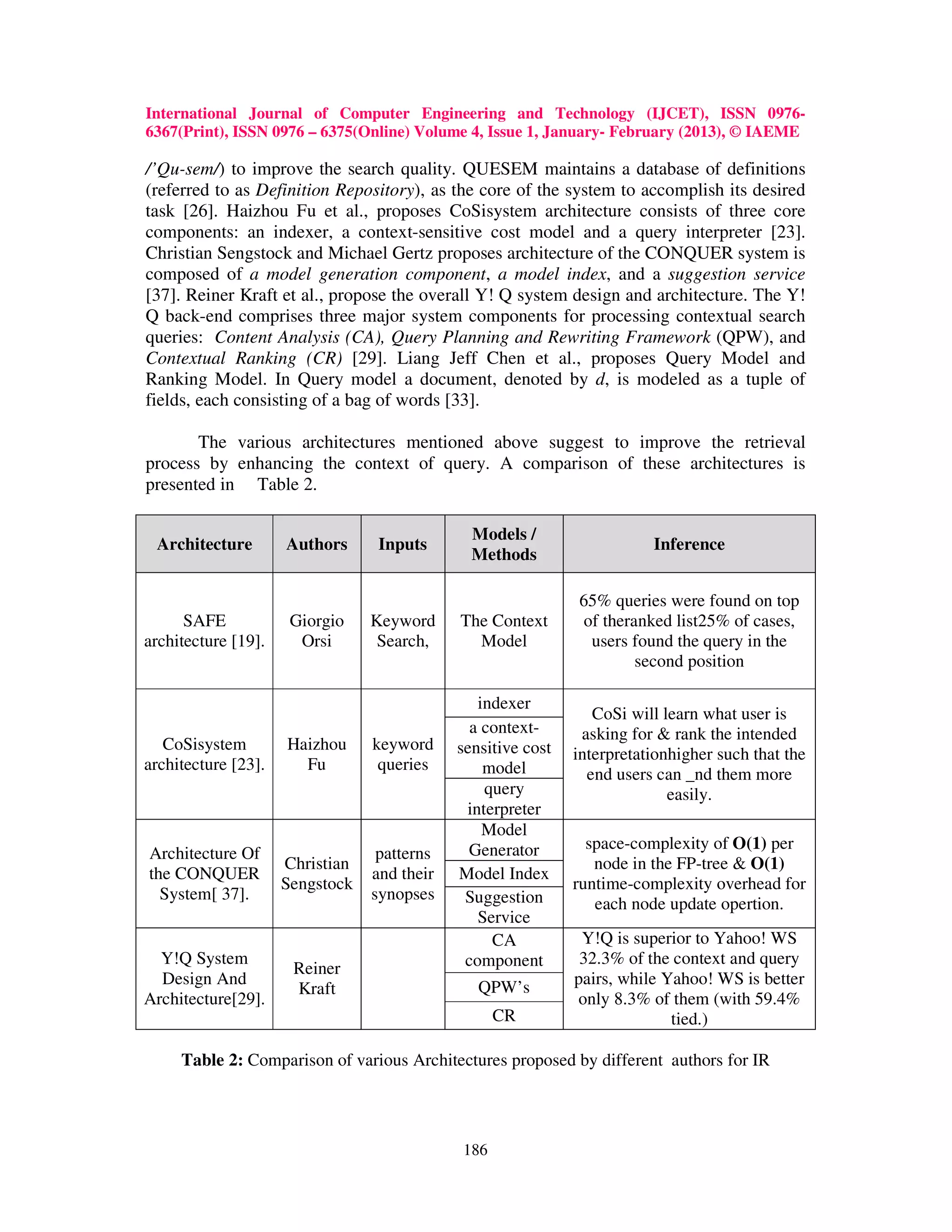 International Journal of Computer Engineering and Technology (IJCET), ISSN 0976-
6367(Print), ISSN 0976 – 6375(Online) Volume 4, Issue 1, January- February (2013), © IAEME

/’Qu-sem/) to improve the search quality. QUESEM maintains a database of definitions
(referred to as Definition Repository), as the core of the system to accomplish its desired
task [26]. Haizhou Fu et al., proposes CoSisystem architecture consists of three core
components: an indexer, a context-sensitive cost model and a query interpreter [23].
Christian Sengstock and Michael Gertz proposes architecture of the CONQUER system is
composed of a model generation component, a model index, and a suggestion service
[37]. Reiner Kraft et al., propose the overall Y! Q system design and architecture. The Y!
Q back-end comprises three major system components for processing contextual search
queries: Content Analysis (CA), Query Planning and Rewriting Framework (QPW), and
Contextual Ranking (CR) [29]. Liang Jeff Chen et al., proposes Query Model and
Ranking Model. In Query model a document, denoted by d, is modeled as a tuple of
fields, each consisting of a bag of words [33].

       The various architectures mentioned above suggest to improve the retrieval
process by enhancing the context of query. A comparison of these architectures is
presented in Table 2.

                                               Models /
 Architecture        Authors      Inputs                                 Inference
                                               Methods

                                                              65% queries were found on top
      SAFE            Giorgio    Keyword     The Context      of theranked list25% of cases,
architecture [19].     Orsi       Search,      Model           users found the query in the
                                                                      second position

                                                indexer
                                                                 CoSi will learn what user is
                                               a context-      asking for & rank the intended
   CoSisystem        Haizhou     keyword     sensitive cost   interpretationhigher such that the
architecture [23].     Fu         queries        model          end users can _nd them more
                                                 query                      easily.
                                              interpreter
                                                 Model
                                               Generator        space-complexity of O(1) per
Architecture Of                   patterns
                     Christian                                   node in the FP-tree & O(1)
the CONQUER                      and their   Model Index
                     Sengstock                                runtime-complexity overhead for
  System[ 37].                   synopses     Suggestion         each node update opertion.
                                                Service
                                                  CA           Y!Q is superior to Yahoo! WS
  Y!Q System                                  component        32.3% of the context and query
                      Reiner
  Design And                                    QPW’s         pairs, while Yahoo! WS is better
                      Kraft
Architecture[29].                                             only 8.3% of them (with 59.4%
                                                   CR                       tied.)

     Table 2: Comparison of various Architectures proposed by different authors for IR




                                             186
 