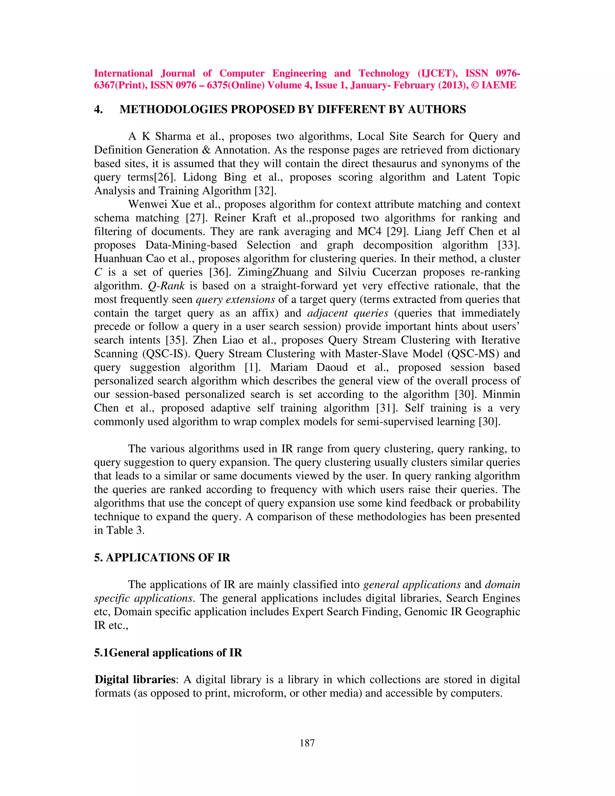 International Journal of Computer Engineering and Technology (IJCET), ISSN 0976-
6367(Print), ISSN 0976 – 6375(Online) Volume 4, Issue 1, January- February (2013), © IAEME

4.   METHODOLOGIES PROPOSED BY DIFFERENT BY AUTHORS

        A K Sharma et al., proposes two algorithms, Local Site Search for Query and
Definition Generation & Annotation. As the response pages are retrieved from dictionary
based sites, it is assumed that they will contain the direct thesaurus and synonyms of the
query terms[26]. Lidong Bing et al., proposes scoring algorithm and Latent Topic
Analysis and Training Algorithm [32].
        Wenwei Xue et al., proposes algorithm for context attribute matching and context
schema matching [27]. Reiner Kraft et al.,proposed two algorithms for ranking and
filtering of documents. They are rank averaging and MC4 [29]. Liang Jeff Chen et al
proposes Data-Mining-based Selection and graph decomposition algorithm [33].
Huanhuan Cao et al., proposes algorithm for clustering queries. In their method, a cluster
C is a set of queries [36]. ZimingZhuang and Silviu Cucerzan proposes re-ranking
algorithm. Q-Rank is based on a straight-forward yet very effective rationale, that the
most frequently seen query extensions of a target query (terms extracted from queries that
contain the target query as an affix) and adjacent queries (queries that immediately
precede or follow a query in a user search session) provide important hints about users’
search intents [35]. Zhen Liao et al., proposes Query Stream Clustering with Iterative
Scanning (QSC-IS). Query Stream Clustering with Master-Slave Model (QSC-MS) and
query suggestion algorithm [1]. Mariam Daoud et al., proposed session based
personalized search algorithm which describes the general view of the overall process of
our session-based personalized search is set according to the algorithm [30]. Minmin
Chen et al., proposed adaptive self training algorithm [31]. Self training is a very
commonly used algorithm to wrap complex models for semi-supervised learning [30].

        The various algorithms used in IR range from query clustering, query ranking, to
query suggestion to query expansion. The query clustering usually clusters similar queries
that leads to a similar or same documents viewed by the user. In query ranking algorithm
the queries are ranked according to frequency with which users raise their queries. The
algorithms that use the concept of query expansion use some kind feedback or probability
technique to expand the query. A comparison of these methodologies has been presented
in Table 3.

5. APPLICATIONS OF IR

        The applications of IR are mainly classified into general applications and domain
specific applications. The general applications includes digital libraries, Search Engines
etc, Domain specific application includes Expert Search Finding, Genomic IR Geographic
IR etc.,

5.1General applications of IR

Digital libraries: A digital library is a library in which collections are stored in digital
formats (as opposed to print, microform, or other media) and accessible by computers.



                                            187
 
