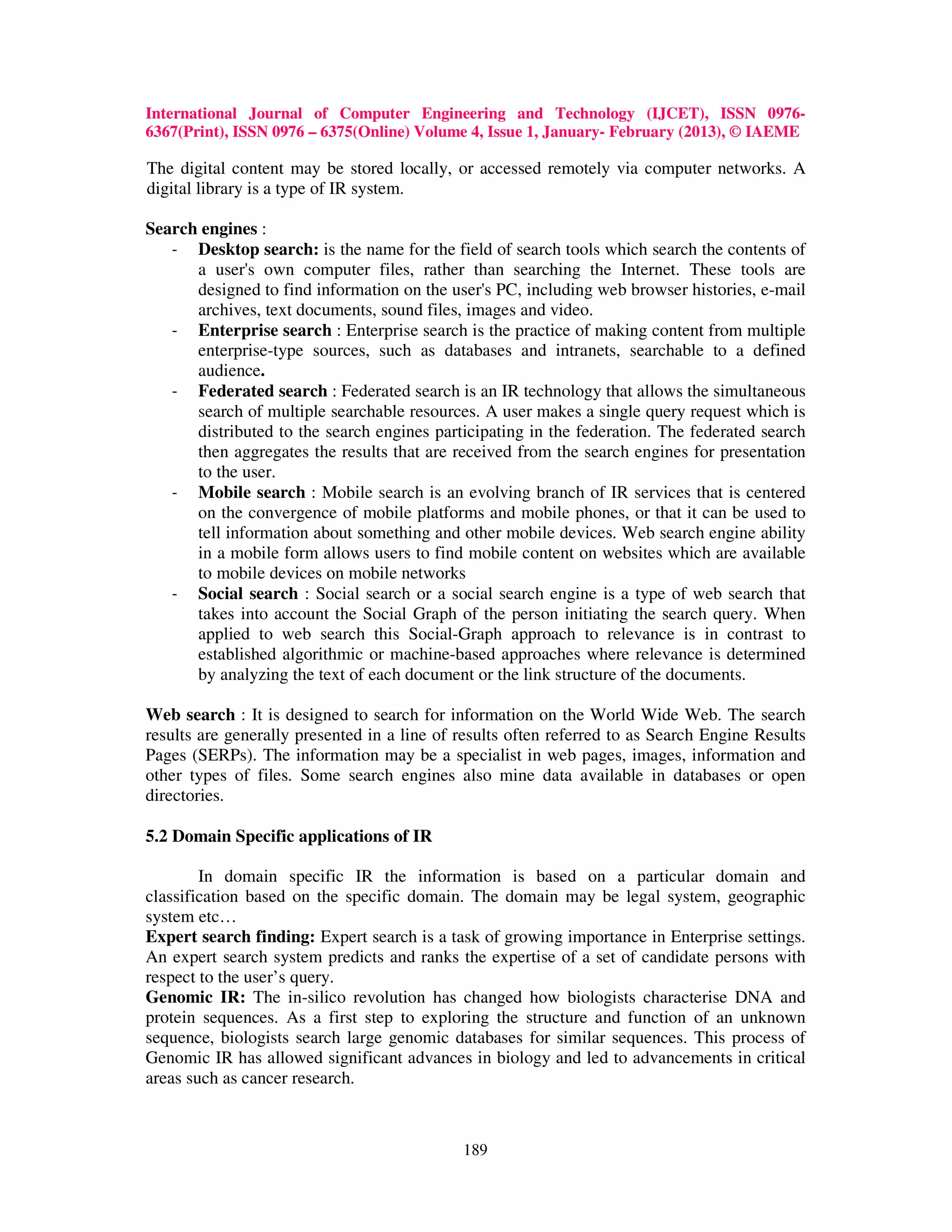 International Journal of Computer Engineering and Technology (IJCET), ISSN 0976-
6367(Print), ISSN 0976 – 6375(Online) Volume 4, Issue 1, January- February (2013), © IAEME

The digital content may be stored locally, or accessed remotely via computer networks. A
digital library is a type of IR system.

Search engines :
   - Desktop search: is the name for the field of search tools which search the contents of
      a user's own computer files, rather than searching the Internet. These tools are
      designed to find information on the user's PC, including web browser histories, e-mail
      archives, text documents, sound files, images and video.
   - Enterprise search : Enterprise search is the practice of making content from multiple
      enterprise-type sources, such as databases and intranets, searchable to a defined
      audience.
   - Federated search : Federated search is an IR technology that allows the simultaneous
      search of multiple searchable resources. A user makes a single query request which is
      distributed to the search engines participating in the federation. The federated search
      then aggregates the results that are received from the search engines for presentation
      to the user.
   - Mobile search : Mobile search is an evolving branch of IR services that is centered
      on the convergence of mobile platforms and mobile phones, or that it can be used to
      tell information about something and other mobile devices. Web search engine ability
      in a mobile form allows users to find mobile content on websites which are available
      to mobile devices on mobile networks
   - Social search : Social search or a social search engine is a type of web search that
      takes into account the Social Graph of the person initiating the search query. When
      applied to web search this Social-Graph approach to relevance is in contrast to
      established algorithmic or machine-based approaches where relevance is determined
      by analyzing the text of each document or the link structure of the documents.

Web search : It is designed to search for information on the World Wide Web. The search
results are generally presented in a line of results often referred to as Search Engine Results
Pages (SERPs). The information may be a specialist in web pages, images, information and
other types of files. Some search engines also mine data available in databases or open
directories.

5.2 Domain Specific applications of IR

        In domain specific IR the information is based on a particular domain and
classification based on the specific domain. The domain may be legal system, geographic
system etc…
Expert search finding: Expert search is a task of growing importance in Enterprise settings.
An expert search system predicts and ranks the expertise of a set of candidate persons with
respect to the user’s query.
Genomic IR: The in-silico revolution has changed how biologists characterise DNA and
protein sequences. As a first step to exploring the structure and function of an unknown
sequence, biologists search large genomic databases for similar sequences. This process of
Genomic IR has allowed significant advances in biology and led to advancements in critical
areas such as cancer research.



                                             189
 