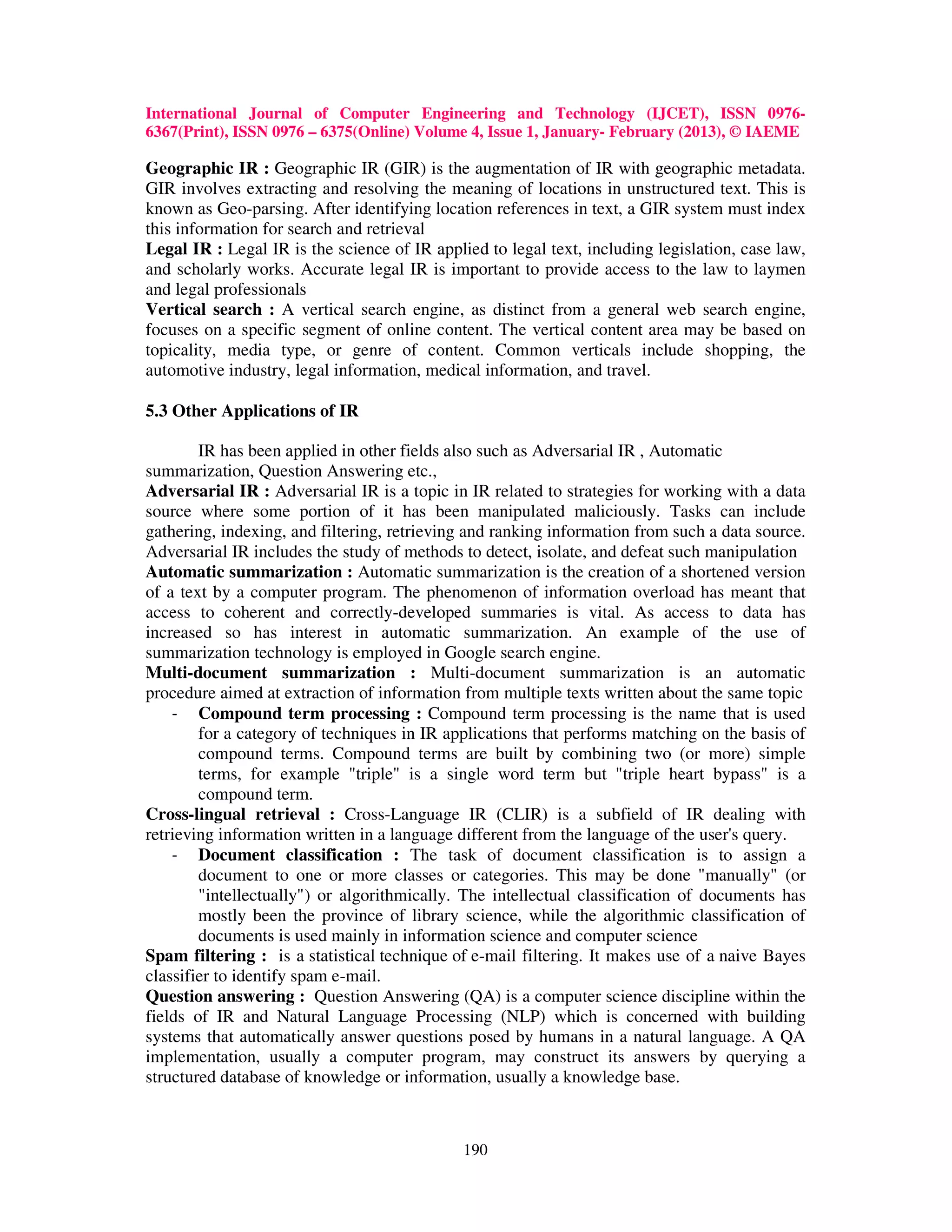 International Journal of Computer Engineering and Technology (IJCET), ISSN 0976-
6367(Print), ISSN 0976 – 6375(Online) Volume 4, Issue 1, January- February (2013), © IAEME

Geographic IR : Geographic IR (GIR) is the augmentation of IR with geographic metadata.
GIR involves extracting and resolving the meaning of locations in unstructured text. This is
known as Geo-parsing. After identifying location references in text, a GIR system must index
this information for search and retrieval
Legal IR : Legal IR is the science of IR applied to legal text, including legislation, case law,
and scholarly works. Accurate legal IR is important to provide access to the law to laymen
and legal professionals
Vertical search : A vertical search engine, as distinct from a general web search engine,
focuses on a specific segment of online content. The vertical content area may be based on
topicality, media type, or genre of content. Common verticals include shopping, the
automotive industry, legal information, medical information, and travel.

5.3 Other Applications of IR

        IR has been applied in other fields also such as Adversarial IR , Automatic
summarization, Question Answering etc.,
Adversarial IR : Adversarial IR is a topic in IR related to strategies for working with a data
source where some portion of it has been manipulated maliciously. Tasks can include
gathering, indexing, and filtering, retrieving and ranking information from such a data source.
Adversarial IR includes the study of methods to detect, isolate, and defeat such manipulation
Automatic summarization : Automatic summarization is the creation of a shortened version
of a text by a computer program. The phenomenon of information overload has meant that
access to coherent and correctly-developed summaries is vital. As access to data has
increased so has interest in automatic summarization. An example of the use of
summarization technology is employed in Google search engine.
Multi-document summarization : Multi-document summarization is an automatic
procedure aimed at extraction of information from multiple texts written about the same topic
    - Compound term processing : Compound term processing is the name that is used
        for a category of techniques in IR applications that performs matching on the basis of
        compound terms. Compound terms are built by combining two (or more) simple
        terms, for example "triple" is a single word term but "triple heart bypass" is a
        compound term.
Cross-lingual retrieval : Cross-Language IR (CLIR) is a subfield of IR dealing with
retrieving information written in a language different from the language of the user's query.
    - Document classification : The task of document classification is to assign a
        document to one or more classes or categories. This may be done "manually" (or
        "intellectually") or algorithmically. The intellectual classification of documents has
        mostly been the province of library science, while the algorithmic classification of
        documents is used mainly in information science and computer science
Spam filtering : is a statistical technique of e-mail filtering. It makes use of a naive Bayes
classifier to identify spam e-mail.
Question answering : Question Answering (QA) is a computer science discipline within the
fields of IR and Natural Language Processing (NLP) which is concerned with building
systems that automatically answer questions posed by humans in a natural language. A QA
implementation, usually a computer program, may construct its answers by querying a
structured database of knowledge or information, usually a knowledge base.



                                              190
 