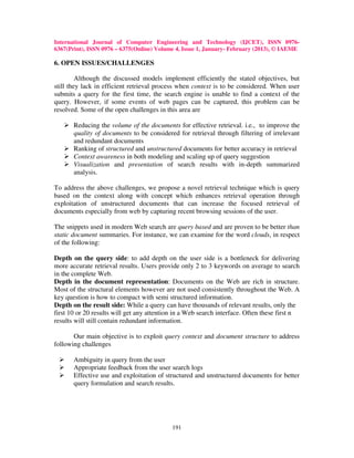International Journal of Computer Engineering and Technology (IJCET), ISSN 0976-
6367(Print), ISSN 0976 – 6375(Online) Volume 4, Issue 1, January- February (2013), © IAEME

6. OPEN ISSUES/CHALLENGES

         Although the discussed models implement efficiently the stated objectives, but
still they lack in efficient retrieval process when context is to be considered. When user
submits a query for the first time, the search engine is unable to find a context of the
query. However, if some events of web pages can be captured, this problem can be
resolved. Some of the open challenges in this area are

       Reducing the volume of the documents for effective retrieval. i.e., to improve the
       quality of documents to be considered for retrieval through filtering of irrelevant
       and redundant documents
       Ranking of structured and unstructured documents for better accuracy in retrieval
       Context awareness in both modeling and scaling up of query suggestion
       Visualization and presentation of search results with in-depth summarized
       analysis.

To address the above challenges, we propose a novel retrieval technique which is query
based on the context along with concept which enhances retrieval operation through
exploitation of unstructured documents that can increase the focused retrieval of
documents especially from web by capturing recent browsing sessions of the user.

The snippets used in modern Web search are query based and are proven to be better than
static document summaries. For instance, we can examine for the word clouds, in respect
of the following:

Depth on the query side: to add depth on the user side is a bottleneck for delivering
more accurate retrieval results. Users provide only 2 to 3 keywords on average to search
in the complete Web.
Depth in the document representation: Documents on the Web are rich in structure.
Most of the structural elements however are not used consistently throughout the Web. A
key question is how to compact with semi structured information.
Depth on the result side: While a query can have thousands of relevant results, only the
first 10 or 20 results will get any attention in a Web search interface. Often these first n
results will still contain redundant information.

       Our main objective is to exploit query context and document structure to address
following challenges

       Ambiguity in query from the user
       Appropriate feedback from the user search logs
       Effective use and exploitation of structured and unstructured documents for better
       query formulation and search results.




                                            191
 