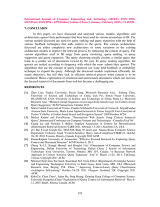 International Journal of Computer Engineering and Technology (IJCET), ISSN 0976-
6367(Print), ISSN 0976 – 6375(Online) Volume 4, Issue 1, January- February (2013), © IAEME

7. CONCLUSION
        In this paper, we have discussed and analyzed various models, algorithms and
architectures against their performance that have been used by various researchers in IR. The
various models discussed are used for query ranking and query expansion with the help of
various feedback techniques that adds context to the query. The various architectures
discussed are either completely new architectures or some variations in the existing
architecture models to improve the retrieval process by enhancing the context of query. The
various algorithms used in IR range from query clustering, query ranking, to query
suggestion and query expansion. The query clustering usually clusters a similar query that
leads to a similar set of documents viewed by the user. In query ranking algorithm, the
queries are ranked according to frequency with which the users submit their queries. The
algorithms that use the concept of query expansion use some kind feedback or probability
technique to expand the query. Although the discussed models implement efficiently the
stated objectives, but still they lack in efficient retrieval process when context is to be
considered. Hence exploitation of structured and unstructured documents which can increase
the focused retrieval of documents from web has become a challenging one.
REFERENCES
[1]   Zhen Liao, Nankai University, Daxin Jiang, Microsoft Research Asia, Enhong Chen,
      University of Science and Technology of China, Jian Pei, Simon Fraser University,
      HUANHUAN CAO, University of Science and Technology of China, Hang Li, Microsoft
      Research Asia “Mining Concept Sequences from Large-Scale Search Logs for Context-Aware
      Query Suggestion “ACM Transactions, October 2011.
[2]   Mario Cataldi Università di Torino, Claudio Schifanella Università di Torino K. SelçukCandan
      Arizona State University, Maria Luisa SapinoUniversità di Torino Luigi Di Caro Università di
      Torino “CoSeNa: a Context-based Search and Navigation System” 2009 October ACM.
[3]   Michal Kajaba and PavolNavrat, “Personalized Web Search Using Context Enhanced
      Query”.International Conference on Computer Systems and Technologies - CompSysTech’09
[4]   Chang Liu and Nicholas J. Belkin “Implicit Acquisition of Context for Personalization
      ofInformation Retrieval Systems”CaRR 2011, February 13, 2011, Stanford, CA, USA.
[5]   Ziv Bar-Yossef Google Inc. MATAM, Bldg 30 Israel and Naama Kraus Computer Science
      Department Technion, Israel “Context-Sensitive Query Auto-Completion”CIKM’10, October
      26–30, 2010, Toronto, Ontario, Canada. Copyright 2010 ACM.
[6]   RianneKaptein University of Amsterdam, “Effective Focused Retrieval by Exploiting Query
      Context and Document Structure” ACM October 6, 2011.
[7]   Zheng Ye1;2, Xiangji Huang2 and Hongfei Lin1 1Department of Computer Science and
      Engineering, Dalian University of Technology Dalian China 2 School of Information
      Technology York University, Toronto, Ontario, M3J 1P3, Canada “A Bayesian Network
      Approach to Context Sensitive Query Expansion” SAC’11 March 21-25, 2011, TaiChung,
      Taiwan. Copyright 2011 ACM.
[8]   Minmin Chen1,Jian-Tao Sun2, Xiaochuan Ni2, Yixin Chen1 1Department of Computer Science
      and Engineering Washington University in Saint Louis, Saint Louis, MO, USA 2Microsoft
      Research Asia, Beijing, P.R. China “ Improving Context-Aware Query Classification
      viaAdaptive Self-training” October 24–28, 2011, Glasgow, Scotland, UK. Copyright 2011
      ACM.
[9]   KekeCai, Chun Chen*, Jiajun Bu, Peng Huang, Zhiming Kang College of Computer Science,
      University Hangzhou,China “Exploration of Query Context for Information Retrieval” May 8–
      12, 2007, Banff, Alberta, Canada. ACM.


                                               192
 