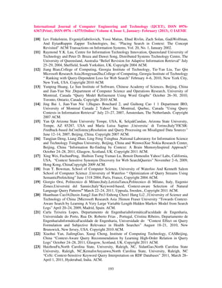 International Journal of Computer Engineering and Technology (IJCET), ISSN 0976-
6367(Print), ISSN 0976 – 6375(Online) Volume 4, Issue 1, January- February (2013), © IAEME

[10] Lev Finkelstein, EvgeniyGabrilovich, Yossi Matias, Ehud Rivlin, Zach Solan, GadiWolfman,
     And EytanRuppin Zapper Technologies, Inc. “Placing Search in Context: The Concept
     Revisited” ACM Transactions on Information Systems, Vol. 20, No. 1, January 2002.
[11] Raymond Y.K. Lau, Centre for Information Technology Innovation, Queensland University of
     Technology and Peter D. Bruza and Dawei Song, Distributed Systems Technology Centre, The
     University of Queensland, Australia “Belief Revision for Adaptive Information Retrieval” July
     25–29, 2004, Sheffield, South Yorkshire, UK. Copyright 2004 ACM.
[12] Jiang Bian,College of Computing, Georgia Institute of Technology, Tie-Yan Liu, Tao Qin
     Microsoft Research Asia,HongyuanZha,College of Computing, Georgia Institute of Technology
     “ Ranking with Query-Dependent Loss for Web Search” February 4–6, 2010, New York City,
     New York, USA. Copyright 2010 ACM.
[13] Yunping Huang, Le Sun Institute of Software, Chinese Academy of Sciences, Beijing, China
     and Jian-Yun Nie ,Department of Computer Science and Operations Research, University of
     Montreal, Canada “Query Model Refinement Using Word Graphs” October 26–30, 2010,
     Toronto, Ontario, Canada. Copyright 2010 ACM.
[14] Jing Bai 1, Jian-Yun Nie 1,Hugues Bouchard 2, and Guihong Cao 1 1 Department IRO,
     University of Montreal Canada 2 Yahoo! Inc. Montreal, Quebec, Canada “Using Query
     Contexts in Information Retrieval” July 23–27, 2007, Ámsterdam, The Netherlands. Copyright
     2007 ACM.
[15] Yan Qi Arizona State University Tempe, USA, K. SelçukCandan, Arizona State University,
     Tempe, AZ 85287, USA and Maria Luisa Sapino ,Universita’ di Torino,Italy”FICSR:
     Feedback-based InConSistencyResolution and Query Processing on Misaligned Data Sources”
     June 12–14, 2007, Beijing, China. Copyright 2007 ACM.
[16] Tangjian Deng, Liang Zhao, Ling Feng Tsinghua ,National Laboratory for Information Science
     and Technology Tsinghua University, Beijing, China and WenweiXue Nokia Research Center,
     Beijing, China “Information Re-finding by Context: A Brain MemoryInspired Approach”
     October 24–28, 2011, Glasgow, Scotland, UK. Copyright 2011 ACM.
[17] Xing Wei, FuchunPeng, Huihsin Tseng Yumao Lu, Benoit Dumoulin Yahoo! Labs, California,
     USA, “Context Sensitive Synonym Discovery for Web SearchQueries” November 2–6, 2009,
     Hong Kong, ChinaCopyright 2009 ACM.
[18] Ivan T. Bowman, School of Computer Science, University of Waterloo And Kenneth Salem
     School of Computer Science ,University of Waterloo “ Optimization of Query Streams Using
     SemanticPrefetching” June 1318 2004, Paris, France, Copyright 2004 ACM.
[19] Giorgio Orsi, Politecnico di Milano,Italy,LetiziaTanca,Politecnico di Milano, Italy, Eugenio
     Zimeo,Universitá del Sannio,Italy“Keyword-based, Context-aware Selection of Natural
     Language Query Patterns” March 22–24, 2011, Uppsala, Sweden., Copyright 2011 ACM.
[20] Huanhuan Cao1¤,Daxin Jiang2 Jian Pei3 Enhong Chen1 Hang Li2 ,1University of Science and
     Technology of China 2Microsoft Research Asia 3Simon Fraser University “Towards Context-
     Aware Search by Learning A Very Large Variable Length Hidden Markov Model from Search
     Logs” April 20–24, 2009, Madrid, Spain. ACM.
[21] Carla Teixeira Lopes, Departamento de EngenhariaInformáticaFaculdade de Engenharia,
     Universidade do Porto, Rua Dr. Roberto Frias , Portugal, Cristina Ribeiro, Departamento de
     EngenhariaInformáticaFaculdade de Engenharia, Universidade do “Context Effect on Query
     Formulation and Subjective Relevance in Health Searches” August 18–21, 2010, New
     Brunswick, New Jersey, USA. Copyright 2010 ACM.
[22] Xiaohui Yan, JiafengGuo, Xueqi Cheng, Institute of Computing Technology, CASBeijing,
     China “Context-Aware Query Recommendation by Learning High-Order Relation in Query
     Logs” October 24–28, 2011, Glasgow, Scotland, UK. Copyright 2011 ACM.
[23] HaizhouFu,North Carolina State, University, Raleigh, NC, SidanGao,North Carolina State
     University, Raleigh, NC,KemaforAnyanwu,North Carolina State, University, Raleigh, NC
     “CoSi: Context-Sensitive Keyword Query Interpretation on RDF Databases” 2011, March 28–
     April 1, 2011, Hyderabad, India. ACM.

                                               193
 