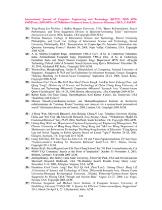 International Journal of Computer Engineering and Technology (IJCET), ISSN 0976-
6367(Print), ISSN 0976 – 6375(Online) Volume 4, Issue 1, January- February (2013), © IAEME

[24] Ying-Hsang Liu Nicholas J. Belkin, Rutgers University, USA “Query Reformulation, Search
     Performance, and Term Suggestion Devices in Question-Answering Tasks” Information
     Interaction in Context, 2008, London, UK Copyright 2008 ACM.
[25] Protima Banerjee, College of Information Science and Technology, Drexel University
     Philadelphia, and Hyoil Han ,College of Information Science and Technology, Drexel
     University Philadelphia, USA “Incorporation of Corpus-Specific Semantic Information into
     Question Answering Context” October 30, 2008, Napa Valley, California, USA. Copyright
     2008 ACM.
[26] A. K. Sharma Computer Engg. Department YMCA Univ. of Sc. & Technology Faridabad,
     India, NeelamDuhan Computer Engg. Department YMCA Univ. of Sc. & Technology
     Faridabad, India and Bharti Sharma Computer Engg. Department MVN Instt. ofEngg&
     Technology Palwal, India“A Semantic Search System using Query Definitions” December 28-
     30, 2010, Allahabad, UP, India. Copyright 2010 ACM.
[27] WenweiXue, HungkengPung, Paulito P. PalmesSchool of Computing, National University of
     Singapore , Singapore 117543 and Tao GuInstitute for Infocomm Research ,Terrace, Singapore
     “Schema Matching for Context-Aware Computing” September 21-24, 2008, Seoul, Korea.
     Copyright 2008 ACM.
[28] Huanhuan Cao1 Derek Hao Hu2 Dou Shen3 Daxin Jiang4 ,Jian-Tao Sun4 ,Enhong Chen and
     Qiang Yang2 ,1University of Science and Technology of China 2Hong Kong University of
     Science and Technology 3Microsoft Corporation 4Microsoft Research Asia “Context-Aware
     Query Classification” July 19–23, 2009, Boston, Massachusetts, USA. Copyright 2009 ACM.
[29] Reiner Kraft, Chi Chao Chang, FarzinMaghoul, Ravi Kumar Yahoo!, Inc. Sunnyvale, USA
     “Searching with Context”.
[30] Mariam Daoud,LyndaTamine-Lechani and MohandBoughanem Institute de Recherche
     enInformatique de Toulouse, France“Learning user interests for a session-based personalized
     search” Information Interaction in Context, 2008, London, UK. Copyright 2008 ACM.

[31] Ji-Rong Wen, Microsoft Research Asia Beijing, China,Ni Lao, Tsinghua University Beijing,
     China and Wei-Ying Ma Microsoft Research Asia Beijing, China “Probabilistic Model for
     Contextual Retrieval” July 25-29, 2004, Sheffield, South Yorkshire, UK. Copyright 2004 ACM.
[32] Lidong Bing Wai Lam ,Department of Systems Engineering and Engineering Management, The
     Chinese University of Hong Kong Shatin, Hong Kong and Tak-Lam Wong Department of
     Mathematics and Information Technology The Hong Kong Institute of Education “Using Query
     Log and Social Tagging to Refine Queries Based on Latent Topics” October 24–28, 2011,
     Glasgow, Scotland, UK. Copyright 2011 ACM.
[33] Liang Jeff Chen, UC San Diego La Jolla, CA, US and YannisPapakonstantinou UC San Diego
     “Context-sensitive Ranking for Document Retrieval” June12–16, 2011, Athens, Greece.
     Copyright 2011 ACM.
[34] Reiner Kraft, FarzinMaghoul and Chi Chao ChangYahoo!, Inc.701 First AvenueSunnyvale, CA
     94089“Y!Q: Contextual Search at the Point of Inspiration” October 31–November 5, 2005,
     Bremen, Germany. Copyright 2005 ACM.
[35] ZimingZhuang, The Pennsylvania State University, University Park, USA and SilviuCucerzan
     Microsoft Research Redmond, USA “Re-Ranking Search Results Using Query Logs”
     November 5–11, 2006, Arlington, Virginia, USA. ACM.
[36] Huanhuan Cao1 Daxin Jiang2 Jian Pei3 Qi He4, Zhen Liao5, Enhong Chen1 ,Hang Li2
     ,1University of Science and Technology of China ,2Microsoft Research Asia, 3Simon Fraser
     University,4Nanyang Technological University ,5Nankai University“Context-Aware Query
     Suggestion by Mining Click-Through and Session Data” August 24–27, 2008, Las Vegas,
     Nevada, USA. Copyright 2008 ACM.
[37] Christian Sengstock and Michael Gertz Institute of Computer Science, University of
     Heidelberg, Germany“CONQUER: A System for Efficient Context-awareQuery Suggestions”
     2011, March 28–April 1, 2011, Hyderabad, India, ACM.

                                              194
 