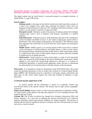 International Journal of Computer Engineering and Technology (IJCET), ISSN 0976-
6367(Print), ISSN 0976 – 6375(Online) Volume 4, Issue 1, January- February (2013), © IAEME

The digital content may be stored locally, or accessed remotely via computer networks. A
digital library is a type of IR system.

Search engines :
   - Desktop search: is the name for the field of search tools which search the contents of
      a user's own computer files, rather than searching the Internet. These tools are
      designed to find information on the user's PC, including web browser histories, e-mail
      archives, text documents, sound files, images and video.
   - Enterprise search : Enterprise search is the practice of making content from multiple
      enterprise-type sources, such as databases and intranets, searchable to a defined
      audience.
   - Federated search : Federated search is an IR technology that allows the simultaneous
      search of multiple searchable resources. A user makes a single query request which is
      distributed to the search engines participating in the federation. The federated search
      then aggregates the results that are received from the search engines for presentation
      to the user.
   - Mobile search : Mobile search is an evolving branch of IR services that is centered
      on the convergence of mobile platforms and mobile phones, or that it can be used to
      tell information about something and other mobile devices. Web search engine ability
      in a mobile form allows users to find mobile content on websites which are available
      to mobile devices on mobile networks
   - Social search : Social search or a social search engine is a type of web search that
      takes into account the Social Graph of the person initiating the search query. When
      applied to web search this Social-Graph approach to relevance is in contrast to
      established algorithmic or machine-based approaches where relevance is determined
      by analyzing the text of each document or the link structure of the documents.

Web search : It is designed to search for information on the World Wide Web. The search
results are generally presented in a line of results often referred to as Search Engine Results
Pages (SERPs). The information may be a specialist in web pages, images, information and
other types of files. Some search engines also mine data available in databases or open
directories.

5.2 Domain Specific applications of IR

        In domain specific IR the information is based on a particular domain and
classification based on the specific domain. The domain may be legal system, geographic
system etc…
Expert search finding: Expert search is a task of growing importance in Enterprise settings.
An expert search system predicts and ranks the expertise of a set of candidate persons with
respect to the user’s query.
Genomic IR: The in-silico revolution has changed how biologists characterise DNA and
protein sequences. As a first step to exploring the structure and function of an unknown
sequence, biologists search large genomic databases for similar sequences. This process of
Genomic IR has allowed significant advances in biology and led to advancements in critical
areas such as cancer research.



                                             189
 