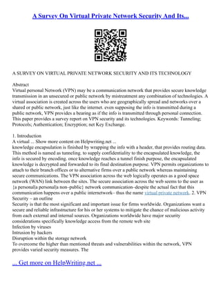 A Survey On Virtual Private Network Security And Its...
A SURVEY ON VIRTUAL PRIVATE NETWORK SECURITY AND ITS TECHNOLOGY
Abstract
Virtual personal Network (VPN) may be a communication network that provides secure knowledge
transmission in an unsecured or public network by mistreatment any combination of technologies. A
virtual association is created across the users who are geographically spread and networks over a
shared or public network, just like the internet. even supposing the info is transmitted during a
public network, VPN provides a bearing as if the info is transmitted through personal connection.
This paper provides a survey report on VPN security and its technologies. Keywords: Tunneling;
Protocols; Authentication; Encryption; net Key Exchange.
1. Introduction
A virtual ... Show more content on Helpwriting.net ...
knowledge encapsulation is finished by wrapping the info with a header, that provides routing data.
This method is named as tunneling. to supply confidentiality to the encapsulated knowledge, the
info is secured by encoding. once knowledge reaches a tunnel finish purpose, the encapsulated
knowledge is decrypted and forwarded to its final destination purpose. VPN permits organizations to
attach to their branch offices or to alternative firms over a public network whereas maintaining
secure communications. The VPN association across the web logically operates as a good space
network (WAN) link between the sites. The secure association across the web seems to the user as
{a personal|a personal|a non–public} network communication–despite the actual fact that this
communication happens over a public internetwork– thus the name virtual private network. 2. VPN
Security – an outline
Security is that the most significant and important issue for firms worldwide. Organizations want a
secure and reliable infrastructure for his or her systems to mitigate the chance of malicious activity
from each external and internal sources. Organizations worldwide have major security
considerations specifically knowledge access from the remote web site
Infection by viruses
Intrusion by hackers
Disruption within the storage network
To overcome the higher than mentioned threats and vulnerabilities within the network, VPN
provides varied security measures. The
... Get more on HelpWriting.net ...
 