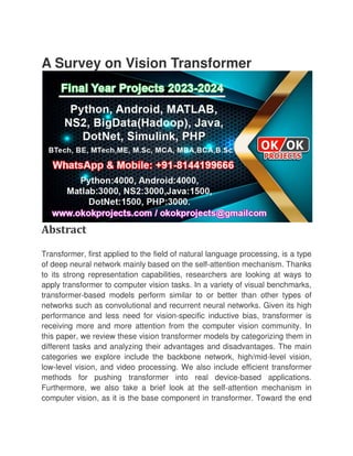 A Survey on Vision Transformer
Abstract
Transformer, first applied to the field of natural language processing, is a type
of deep neural network mainly based on the self
to its strong representation capabilities, researchers
apply transformer to computer vision tasks. In a variety of visual benchmarks,
transformer-based models perform similar to or better than other types of
networks such as convolutional and recurrent neural networks. Given its high
performance and less need for vision
receiving more and more attention from the computer vision community. In
this paper, we review these vision transformer models by categorizing them in
different tasks and analyzing
categories we explore include the backbone network, high/mid
low-level vision, and video processing. We also include efficient transformer
methods for pushing transformer into real device
Furthermore, we also take a brief look at the self
computer vision, as it is the base component in transformer. Toward the end
A Survey on Vision Transformer
Transformer, first applied to the field of natural language processing, is a type
of deep neural network mainly based on the self-attention mechanism. Thanks
to its strong representation capabilities, researchers are looking at ways to
apply transformer to computer vision tasks. In a variety of visual benchmarks,
based models perform similar to or better than other types of
networks such as convolutional and recurrent neural networks. Given its high
rformance and less need for vision-specific inductive bias, transformer is
receiving more and more attention from the computer vision community. In
this paper, we review these vision transformer models by categorizing them in
different tasks and analyzing their advantages and disadvantages. The main
categories we explore include the backbone network, high/mid
level vision, and video processing. We also include efficient transformer
methods for pushing transformer into real device-based app
Furthermore, we also take a brief look at the self-attention mechanism in
computer vision, as it is the base component in transformer. Toward the end
Transformer, first applied to the field of natural language processing, is a type
attention mechanism. Thanks
are looking at ways to
apply transformer to computer vision tasks. In a variety of visual benchmarks,
based models perform similar to or better than other types of
networks such as convolutional and recurrent neural networks. Given its high
specific inductive bias, transformer is
receiving more and more attention from the computer vision community. In
this paper, we review these vision transformer models by categorizing them in
their advantages and disadvantages. The main
categories we explore include the backbone network, high/mid-level vision,
level vision, and video processing. We also include efficient transformer
based applications.
attention mechanism in
computer vision, as it is the base component in transformer. Toward the end
 