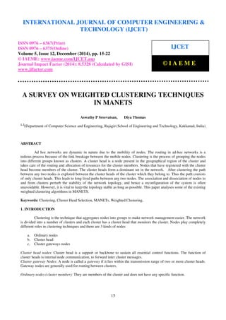 Proceedings of the International Conference on Emerging Trends in Engineering and Management (ICETEM14)
30 – 31, December 2014, Ernakulam, India
15
A SURVEY ON WEIGHTED CLUSTERING TECHNIQUES
IN MANETS
Aswathy P Sreevatsan, Diya Thomas
1, 2
(Department of Computer Science and Engineering, Rajagiri School of Engineering and Technology, Kakkanad, India)
ABSTRACT
Ad hoc networks are dynamic in nature due to the mobility of nodes. The routing in ad-hoc networks is a
tedious process because of the link breakage between the mobile nodes. Clustering is the process of grouping the nodes
into different groups known as clusters. A cluster head is a node present in the geographical region of the cluster and
takes care of the routing and allocation of resources for the cluster members. Nodes that have registered with the cluster
head become members of the cluster. The cluster heads form a dominant set in the network. After clustering the path
between any two nodes is explored between the cluster heads of the cluster which they belong to. Thus the path consists
of only cluster heads. This leads to long lived paths between any two nodes. The association and dissociation of nodes to
and from clusters perturb the stability of the network topology, and hence a reconfiguration of the system is often
unavoidable. However, it is vital to keep the topology stable as long as possible. This paper analyses some of the existing
weighted clustering algorithms in MANETS.
Keywords: Clustering, Cluster Head Selection, MANETs, Weighted Clustering.
1. INTRODUCTION
Clustering is the technique that aggregates nodes into groups to make network management easier. The network
is divided into a number of clusters and each cluster has a cluster head that monitors the cluster. Nodes play completely
different roles in clustering techniques and there are 3 kinds of nodes
a. Ordinary nodes
b. Cluster head
c. Cluster gateways nodes
Cluster head nodes: Cluster head is a support or backbone to sustain all essential control functions. The function of
cluster heads is internal node communication, to forward inter cluster messages.
Cluster gateway Nodes: A node is called a gateway if it lies within the transmission range of two or more cluster heads.
Gateway nodes are generally used for routing between clusters.
Ordinary nodes (cluster member): They are members of the cluster and does not have any specific function.
INTERNATIONAL JOURNAL OF COMPUTER ENGINEERING &
TECHNOLOGY (IJCET)
ISSN 0976 – 6367(Print)
ISSN 0976 – 6375(Online)
Volume 5, Issue 12, December (2014), pp. 15-22
© IAEME: www.iaeme.com/IJCET.asp
Journal Impact Factor (2014): 8.5328 (Calculated by GISI)
www.jifactor.com
IJCET
© I A E M E
 
