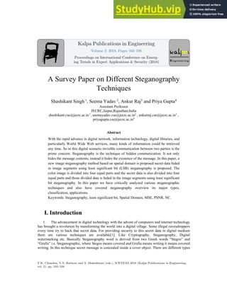 A Survey Paper on Different Steganography
Techniques
Shashikant Singh 1
, Seema Yadav 2
, Ankur Raj3
and Priya Gupta4
Assistant Professor
JECRC,Jaipur,Rajasthan,India
shashikant.cse@jecrc.ac.in1
, seemayadav.cse@jecrc.ac.in2
, ankurraj.cse@jecrc.ac.in3
,
priyagupta.cse@jecrc.ac.in4
Abstract
With the rapid advance in digital network, information technology, digital libraries, and
particularly World Wide Web services, many kinds of information could be retrieved
any time. So in this digital scenario invisible communication between two parties is the
prime concern. Steganography is the technique of hidden communication. It not only
hides the message contents, instead it hides the existence of the message. In this paper, a
new image steganography method based on spatial domain is proposed secret data hided
in image segments using least significant bit (LSB) steganography is proposed. The
color image is divided into four equal parts and the secret data is also divided into four
equal parts and those divided data is hided in the image segments using least significant
bit steganography. In this paper we have critically analyzed various steganographic
techniques and also have covered steganography overview its major types,
classification, applications.
Keywords: Steganography, least significant bit, Spatial Domain, MSE, PSNR, NC.
I. Introduction
1. The advancement in digital technology with the advent of computers and internet technology
has brought a revolution by transforming the world into a digital village. Some illegal eavesdroppers
every time try to hack that secret data. For providing security to this secret data in digital medium
there are various techniques are available[1]. Like Cryptography, Steganography, Digital
watermarking etc. Basically Steganography word is derived from two Greek words “Stegos” and
“Grafia” i.e. Steganographic, where Stegos means covered and Grafia means writing it means covered
writing. In this technique secret message is concealed inside a cover object. There are different types
Kalpa Publications in Engineering
Volume 2, 2018, Pages 103–108
Proceedings on International Conference on Emerg-
ing Trends in Expert Applications & Security (2018)
V.K. Chandna, V.S. Rathore and S. Maheshwari (eds.), ICETEAS 2018 (Kalpa Publications in Engineering,
vol. 2), pp. 103–108
 