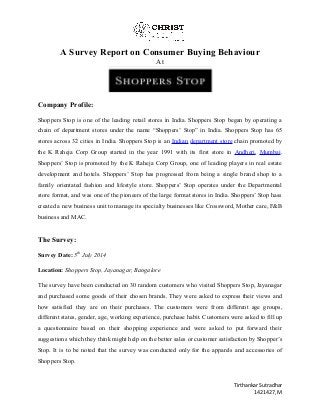 A Survey Report on Consumer Buying Behaviour 
At 
Company Profile: 
Shoppers Stop is one of the leading retail stores in India. Shoppers Stop began by operating a 
chain of department stores under the name “Shoppers’ Stop” in India. Shoppers Stop has 65 
stores across 32 cities in India. Shoppers Stop is an Indian department store chain promoted by 
the K Raheja Corp Group started in the year 1991 with its first store in Andheri, Mumbai. 
Shoppers’ Stop is promoted by the K Raheja Corp Group, one of leading players in real estate 
development and hotels. Shoppers’ Stop has progressed from being a single brand shop to a 
family orientated fashion and lifestyle store. Shoppers’ Stop operates under the Departmental 
store format, and was one of the pioneers of the large format stores in India. Shoppers’ Stop hass 
created a new business unit to manage its specialty businesses like Crossword, Mother care, F&B 
business and MAC. 
The Survey: 
Survey Date: 5th July 2014 
Location: Shoppers Stop, Jayanagar, Bangalore 
The survey have been conducted on 30 random customers who visited Shoppers Stop, Jayanagar 
and purchased some goods of their chosen brands. They were asked to express their views and 
how satisfied they are on their purchases. The customers were from different age groups, 
different states, gender, age, working experience, purchase habit. Customers were asked to fill up 
a questionnaire based on their shopping experience and were asked to put forward their 
suggestions which they think might help on the better sales or customer satisfaction by Shopper’s 
Stop. It is to be noted that the survey was conducted only for the apparels and accessories of 
Shoppers Stop. 
Tirthankar Sutradhar 
1421427, M 
 