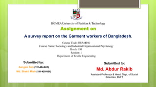 Assignment on
A survey report on the Garment workers of Bangladesh.
Course Code: HUM4100
Course Name: Sociology and Industrial Organizational Psychology
Batch: 191
Section: 1
Department of Textile Engineering
BGMEA University of Fashion & Technology
Submitted to:
Md. Abdur Rakib
Assistant Professor & Head, Dept. of Social
Sciences, BUFT
Submitted by:
Aangan Sen (191-424-801)
Md. Shakil Miah (191-428-801)
 