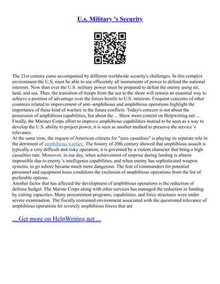 U.s. Military 's Security
The 21st century came accompanied by different worldwide security's challenges. In this complex
environment the U.S. must be able to use efficiently all instruments of power to defend the national
interests. Now than ever the U.S. military power must be prepared to defeat the enemy using air,
land, and sea. Thus, the transition of troops from the sea to the shore will remain an essential way to
achieve a position of advantage over the forces hostile to U.S. interests. Frequent concerns of other
countries related to improvement of anti–amphibious and amphibious operations highlight the
importance of these kind of warfare in the future conflicts. Today's concern is not about the
possession of amphibious capabilities, but about the ... Show more content on Helpwriting.net ...
Finally, the Marines Corps effort to improve amphibious capabilities instead to be seen as a way to
develop the U.S. ability to project power, it is seen as another method to preserve the service 's
relevance.
At the same time, the request of American citizens for "zero casualties" is playing its separate role in
the detriment of amphibious warfare. The history of 20th century showed that amphibious assault is
typically a very difficult and risky operation, it is governed by a violent character that bring a high
casualties rate. Moreover, in our day, when achievement of surprise during landing is almost
impossible due to enemy 's intelligence capabilities, and when enemy has sophisticated weapon
systems, to go ashore became much more dangerous. The fear of commanders for potential
personnel and equipment loses conditions the exclusion of amphibious operations from the list of
preferable options.
Another factor that has affected the development of amphibious operations is the reduction of
defense budget. The Marine Corps along with other services has managed the reduction in funding
by cutting capacities. Many procurement programs, capabilities, and force structures were under
severe examination. The fiscally restrained environment associated with the questioned relevance of
amphibious operations hit severely amphibious forces that are
... Get more on HelpWriting.net ...
 