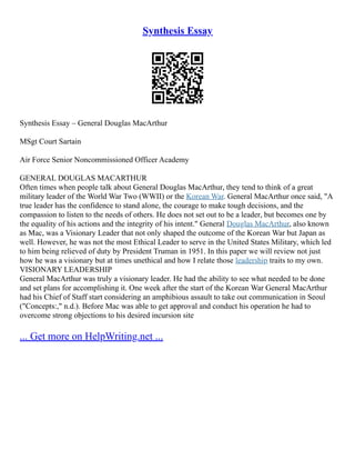 Synthesis Essay
Synthesis Essay – General Douglas MacArthur
MSgt Court Sartain
Air Force Senior Noncommissioned Officer Academy
GENERAL DOUGLAS MACARTHUR
Often times when people talk about General Douglas MacArthur, they tend to think of a great
military leader of the World War Two (WWII) or the Korean War. General MacArthur once said, "A
true leader has the confidence to stand alone, the courage to make tough decisions, and the
compassion to listen to the needs of others. He does not set out to be a leader, but becomes one by
the equality of his actions and the integrity of his intent." General Douglas MacArthur, also known
as Mac, was a Visionary Leader that not only shaped the outcome of the Korean War but Japan as
well. However, he was not the most Ethical Leader to serve in the United States Military, which led
to him being relieved of duty by President Truman in 1951. In this paper we will review not just
how he was a visionary but at times unethical and how I relate those leadership traits to my own.
VISIONARY LEADERSHIP
General MacArthur was truly a visionary leader. He had the ability to see what needed to be done
and set plans for accomplishing it. One week after the start of the Korean War General MacArthur
had his Chief of Staff start considering an amphibious assault to take out communication in Seoul
("Concepts:," n.d.). Before Mac was able to get approval and conduct his operation he had to
overcome strong objections to his desired incursion site
... Get more on HelpWriting.net ...
 