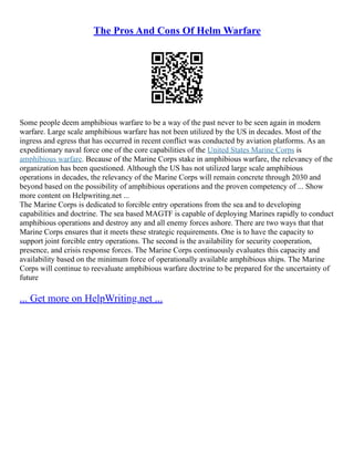 The Pros And Cons Of Helm Warfare
Some people deem amphibious warfare to be a way of the past never to be seen again in modern
warfare. Large scale amphibious warfare has not been utilized by the US in decades. Most of the
ingress and egress that has occurred in recent conflict was conducted by aviation platforms. As an
expeditionary naval force one of the core capabilities of the United States Marine Corps is
amphibious warfare. Because of the Marine Corps stake in amphibious warfare, the relevancy of the
organization has been questioned. Although the US has not utilized large scale amphibious
operations in decades, the relevancy of the Marine Corps will remain concrete through 2030 and
beyond based on the possibility of amphibious operations and the proven competency of ... Show
more content on Helpwriting.net ...
The Marine Corps is dedicated to forcible entry operations from the sea and to developing
capabilities and doctrine. The sea based MAGTF is capable of deploying Marines rapidly to conduct
amphibious operations and destroy any and all enemy forces ashore. There are two ways that that
Marine Corps ensures that it meets these strategic requirements. One is to have the capacity to
support joint forcible entry operations. The second is the availability for security cooperation,
presence, and crisis response forces. The Marine Corps continuously evaluates this capacity and
availability based on the minimum force of operationally available amphibious ships. The Marine
Corps will continue to reevaluate amphibious warfare doctrine to be prepared for the uncertainty of
future
... Get more on HelpWriting.net ...
 