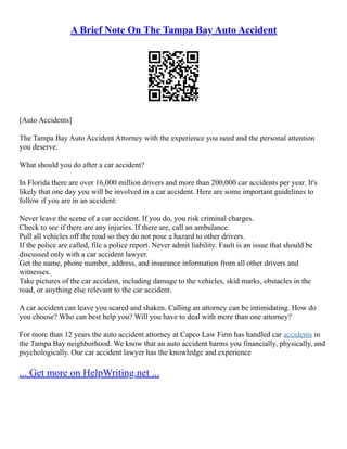 A Brief Note On The Tampa Bay Auto Accident
[Auto Accidents]
The Tampa Bay Auto Accident Attorney with the experience you need and the personal attention
you deserve.
What should you do after a car accident?
In Florida there are over 16,000 million drivers and more than 200,000 car accidents per year. It's
likely that one day you will be involved in a car accident. Here are some important guidelines to
follow if you are in an accident:
Never leave the scene of a car accident. If you do, you risk criminal charges.
Check to see if there are any injuries. If there are, call an ambulance.
Pull all vehicles off the road so they do not pose a hazard to other drivers.
If the police are called, file a police report. Never admit liability. Fault is an issue that should be
discussed only with a car accident lawyer.
Get the name, phone number, address, and insurance information from all other drivers and
witnesses.
Take pictures of the car accident, including damage to the vehicles, skid marks, obstacles in the
road, or anything else relevant to the car accident.
A car accident can leave you scared and shaken. Calling an attorney can be intimidating. How do
you choose? Who can best help you? Will you have to deal with more than one attorney?
For more than 12 years the auto accident attorney at Capco Law Firm has handled car accidents in
the Tampa Bay neighborhood. We know that an auto accident harms you financially, physically, and
psychologically. Our car accident lawyer has the knowledge and experience
... Get more on HelpWriting.net ...
 