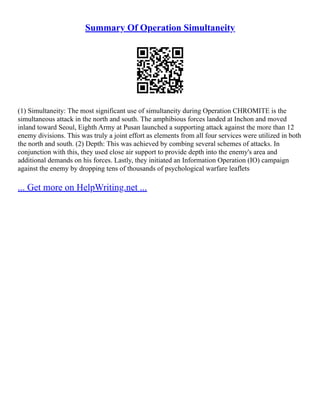 Summary Of Operation Simultaneity
(1) Simultaneity: The most significant use of simultaneity during Operation CHROMITE is the
simultaneous attack in the north and south. The amphibious forces landed at Inchon and moved
inland toward Seoul, Eighth Army at Pusan launched a supporting attack against the more than 12
enemy divisions. This was truly a joint effort as elements from all four services were utilized in both
the north and south. (2) Depth: This was achieved by combing several schemes of attacks. In
conjunction with this, they used close air support to provide depth into the enemy's area and
additional demands on his forces. Lastly, they initiated an Information Operation (IO) campaign
against the enemy by dropping tens of thousands of psychological warfare leaflets
... Get more on HelpWriting.net ...
 