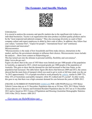 The Economy And Specific Markets
LIntroduction
It is crucial to analyse the economy and specific markets due to the significant role it plays on
individual businesses. Toyota is an organisation that aims produce excellent quality products and to
be the "most respected and admired company." They also encourage diversity as a part of their
company culture and expect employees to abide by their code of ethics. In addition, they follow four
core values; "customer first", "respect for people", "international focus" and "continuous
improvement and innovation".
Microeconomics
"Microeconomics is the study of how households and firms make choices, interactions in the
market, and how the government attempts to influence their choices. Microeconomic issues include:
the analysis ... Show more content on Helpwriting.net ...
This has turned cars into the ultimate in personal mobility, flexibility and convenience".
(http://www.abs.gov.au/)
Figure (A) shows that in the year of 1955 there were limited cars per 1000 people of the population
in Australia, as opposed to 2013, which increased greatly per 1000 people of the population of
Australia. This goes to show that the demand for cars had increased in that time frame, as the
population had increased. The table below figure (B) shows that between 2009 and 2012, the census
showed that the main form of transport which was used to get to work or full time study was the car
"in 2012 approximately 71% of people travelled to work primarily by vehicle, similar to 2009 72%.
Only 16% of Australians used public transport, while 4% walked and 2% cycled". In other words,
this goes to say that there was a high consumer demand for cars between the years of 2009–2012.
(FIGURE A) NUMBER OF PASSENGER VEHICLES PER 1,000 PEOPLE(a) (a) 1955 Motor
Vehicle Census data are at 31 December, Population data are at 30 June 1954. 2013 Motor Vehicle
Census data are at 31 January and Estimated Resident Population data for 2013 are at 31 December
2012 and re–based on 2011 Census of Population and Housing (Australian Demographic Statistics
3101.0 Dec 2012). Source: ABS 2013
... Get more on HelpWriting.net ...
 