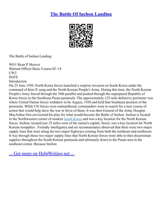 The Battle Of Inchon Landing
The Battle of Inchon Landing
WO1 Ryan P. Hoover
Warrant Officer Basic Course 02–14
CW3
DATE
Introduction
On 25 June 1950, North Korea forces launched a surprise invasion on South Korea under the
command of Kim Il–sung and the North Korean People's Army. During this time, the North Korean
People's Army forced through the 38th parallel and pushed through the unprepared Republic of
Korea forces to the Southeast Pusan peninsula. The approximately 125 mile defensive perimeter was
where United Nation forces withdrew to by August, 1950 and held that Southeast position of the
peninsula. While UN forces were outnumbered, commanders were in search for a new course of
action that would help skew the war in favor of them. It was then General of the Army Douglas
MacArthur first envisioned his plan for what would become the Battle of Inchon. Inchon is located
in the Northwestern corner of modern South Korea and was a key location for the North Korean
forces. Inchon, located just 25 miles west of the nation's capital, Seoul, was a key location for North
Korean resupplies . Friendly intelligence and air reconnaissance observed that there were two major
supply lines that were along the two major highways coming from both the northeast and northwest.
It was through these two major supply lines that North Korean forces were able to then disseminate
supplies throughout the South Korean peninsula and ultimately down to the Pusan area in the
southeast corner. Because Inchon
... Get more on HelpWriting.net ...
 