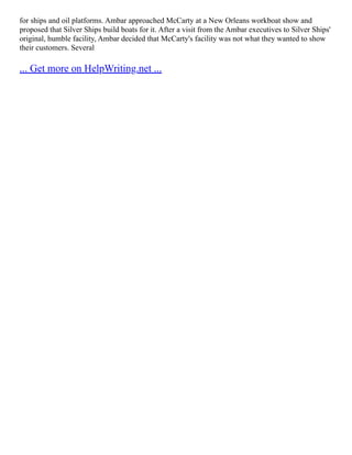 for ships and oil platforms. Ambar approached McCarty at a New Orleans workboat show and
proposed that Silver Ships build boats for it. After a visit from the Ambar executives to Silver Ships'
original, humble facility, Ambar decided that McCarty's facility was not what they wanted to show
their customers. Several
... Get more on HelpWriting.net ...
 