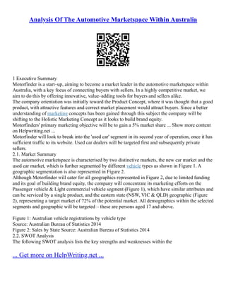 Analysis Of The Automotive Marketspace Within Australia
1 Executive Summary
Motorfinder is a start–up, aiming to become a market leader in the automotive marketspace within
Australia, with a key focus of connecting buyers with sellers. In a highly competitive market, we
aim to do this by offering innovative, value–adding tools for buyers and sellers alike.
The company orientation was initially toward the Product Concept, where it was thought that a good
product, with attractive features and correct market placement would attract buyers. Since a better
understanding of marketing concepts has been gained through this subject the company will be
shifting to the Holistic Marketing Concept as it looks to build brand equity.
Motorfinders' primary marketing objective will be to gain a 5% market share ... Show more content
on Helpwriting.net ...
Motorfinder will look to break into the 'used car' segment in its second year of operation, once it has
sufficient traffic to its website. Used car dealers will be targeted first and subsequently private
sellers.
2.1. Market Summary
The automotive marketspace is characterised by two distinctive markets, the new car market and the
used car market, which is further segmented by different vehicle types as shown in Figure 1. A
geographic segmentation is also represented in Figure 2.
Although Motorfinder will cater for all geographics represented in Figure 2, due to limited funding
and its goal of building brand equity, the company will concentrate its marketing efforts on the
Passenger vehicle & Light commercial vehicle segment (Figure 1), which have similar attributes and
can be serviced by a single product, and the eastern state (NSW, VIC & QLD) geographic (Figure
2), representing a target market of 72% of the potential market. All demographics within the selected
segments and geographic will be targeted – these are persons aged 17 and above.
Figure 1: Australian vehicle registrations by vehicle type
Source: Australian Bureau of Statistics 2014
Figure 2: Sales by State Source: Australian Bureau of Statistics 2014
2.2. SWOT Analysis
The following SWOT analysis lists the key strengths and weaknesses within the
... Get more on HelpWriting.net ...
 
