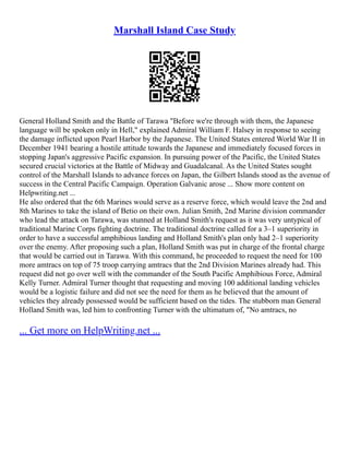 Marshall Island Case Study
General Holland Smith and the Battle of Tarawa "Before we're through with them, the Japanese
language will be spoken only in Hell," explained Admiral William F. Halsey in response to seeing
the damage inflicted upon Pearl Harbor by the Japanese. The United States entered World War II in
December 1941 bearing a hostile attitude towards the Japanese and immediately focused forces in
stopping Japan's aggressive Pacific expansion. In pursuing power of the Pacific, the United States
secured crucial victories at the Battle of Midway and Guadalcanal. As the United States sought
control of the Marshall Islands to advance forces on Japan, the Gilbert Islands stood as the avenue of
success in the Central Pacific Campaign. Operation Galvanic arose ... Show more content on
Helpwriting.net ...
He also ordered that the 6th Marines would serve as a reserve force, which would leave the 2nd and
8th Marines to take the island of Betio on their own. Julian Smith, 2nd Marine division commander
who lead the attack on Tarawa, was stunned at Holland Smith's request as it was very untypical of
traditional Marine Corps fighting doctrine. The traditional doctrine called for a 3–1 superiority in
order to have a successful amphibious landing and Holland Smith's plan only had 2–1 superiority
over the enemy. After proposing such a plan, Holland Smith was put in charge of the frontal charge
that would be carried out in Tarawa. With this command, he proceeded to request the need for 100
more amtracs on top of 75 troop carrying amtracs that the 2nd Division Marines already had. This
request did not go over well with the commander of the South Pacific Amphibious Force, Admiral
Kelly Turner. Admiral Turner thought that requesting and moving 100 additional landing vehicles
would be a logistic failure and did not see the need for them as he believed that the amount of
vehicles they already possessed would be sufficient based on the tides. The stubborn man General
Holland Smith was, led him to confronting Turner with the ultimatum of, "No amtracs, no
... Get more on HelpWriting.net ...
 