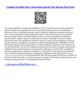 Conduct Forcible Entry Operations During The Korean War Essay
The current amphibious concepts and capabilities of the US ensure that we are better prepared to
conduct forcible entry operations than we were during the landing at Inchon, and subsequent
liberation of Seoul. Amphibious concepts, such as seabasing, amphibious command and control
(C2), and the Expeditionary Strike Group (ESG) allow forces to project power across domains.
Proof of concept exercises like Bold Alligator continue to refine our amphibious capability to
provide flexible, scalable, responsive forces that can conduct a multitude of missions. Inchon,
during the Korean War, highlights the benefit of maneuver warfare and joint operations. However,
security operations, intelligence, and speed were deficient during Operation CHROMITE. World
War II demonstrated a lack of preparedness to conduct amphibious operations in the Pacific by the
US and Great Britain. The Pacific Campaign and Inchon prove the need to maintain a professional
amphibious force and the importance of concepts like seabasing, C2, and the ESG in amphibious
operations. Applying the concepts of seabasing, C2, and the ESG in joint exercises with platforms
such as Maritime Prepositioning Force, multipurpose amphibious assault ships (LHD), Landing
Craft Air Cushion (LCAC), AV–8B Vertical/Short Take–Off and Landing (VSTOL) jets, and MV–22
tilt rotor aircraft ensure that we are better prepared to conduct forcible entry operations than we were
during the landing at Inchon, and subsequent liberation of Seoul.
... Get more on HelpWriting.net ...
 