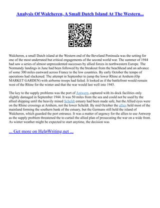 Analysis Of Walcheren, A Small Dutch Island At The Western...
Walcheren, a small Dutch island at the Western end of the Beveland Peninsula was the setting for
one of the most underrated but critical engagements of the second world war. The summer of 1944
had saw a series of almost unprecedented successes by allied forces in northwestern Europe. The
Normandy landings in June had been followed by the breakout from the beachhead and an advance
of some 300 miles eastward across France to the low countries. By early October the tempo of
operations had slackened. The attempt in September to jump the lower Rhine at Arnhem (Op
MARKET GARDEN) with airborne troops had failed. It looked as if the battlefront would remain
west of the Rhine for the winter and that the war would last well into 1945.
The key to the supply problems was the port of Antwerp, captured with its dock facilities only
slightly damaged in September 1944. It was 50 miles from the sea and could not be used by the
allied shipping until the heavily mined Scheldt estuary had been made safe, but the Allied eyes were
on the Rhine crossings at Arnhem, not the lower Scheldt. By mid October the allies held most of the
mainland forming the southern bank of the estuary, but the Germans still held the island of
Walcheren, which guarded the port entrance. It was a matter of urgency for the allies to use Antwerp
as the supply problem threatened the to curtail the allied plan of prosecuting the war on a wide front.
As winter weather might be expected to start anytime, the decision was
... Get more on HelpWriting.net ...
 