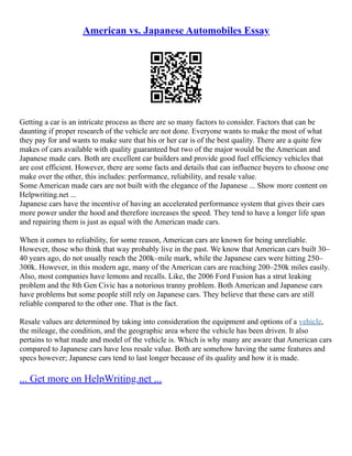 American vs. Japanese Automobiles Essay
Getting a car is an intricate process as there are so many factors to consider. Factors that can be
daunting if proper research of the vehicle are not done. Everyone wants to make the most of what
they pay for and wants to make sure that his or her car is of the best quality. There are a quite few
makes of cars available with quality guaranteed but two of the major would be the American and
Japanese made cars. Both are excellent car builders and provide good fuel efficiency vehicles that
are cost efficient. However, there are some facts and details that can influence buyers to choose one
make over the other, this includes: performance, reliability, and resale value.
Some American made cars are not built with the elegance of the Japanese ... Show more content on
Helpwriting.net ...
Japanese cars have the incentive of having an accelerated performance system that gives their cars
more power under the hood and therefore increases the speed. They tend to have a longer life span
and repairing them is just as equal with the American made cars.
When it comes to reliability, for some reason, American cars are known for being unreliable.
However, those who think that way probably live in the past. We know that American cars built 30–
40 years ago, do not usually reach the 200k–mile mark, while the Japanese cars were hitting 250–
300k. However, in this modern age, many of the American cars are reaching 200–250k miles easily.
Also, most companies have lemons and recalls. Like, the 2006 Ford Fusion has a strut leaking
problem and the 8th Gen Civic has a notorious tranny problem. Both American and Japanese cars
have problems but some people still rely on Japanese cars. They believe that these cars are still
reliable compared to the other one. That is the fact.
Resale values are determined by taking into consideration the equipment and options of a vehicle,
the mileage, the condition, and the geographic area where the vehicle has been driven. It also
pertains to what made and model of the vehicle is. Which is why many are aware that American cars
compared to Japanese cars have less resale value. Both are somehow having the same features and
specs however; Japanese cars tend to last longer because of its quality and how it is made.
... Get more on HelpWriting.net ...
 