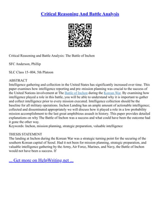 Critical Reasoning And Battle Analysis
Critical Reasoning and Battle Analysis: The Battle of Inchon
SFC Anderson, Phillip
SLC Class 15–004, 5th Platoon
ABSTRACT
Intelligence gathering and collection in the United States has significantly increased over time. This
paper examines how intelligence reporting and pre–mission planning was crucial to the success of
the United Nations involvement at The Battle of Inchon during the Korean War. By examining how
intelligence played a role in this battle, you will be able to understand why it is important to gather
and collect intelligence prior to every mission executed. Intelligence collection should be the
baseline for all military operations. Inchon Landing has an ample amount of actionable intelligence;
collected and disseminated appropriately we will discuss how it played a role in a low probability
mission accomplishment to the last great amphibious assault in history. This paper provides detailed
explanations on why The Battle of Inchon was a success and what could have been the outcome had
it gone the other way.
Keywords: Inchon, mission planning, strategic preparation, valuable intelligence
THESIS STATEMENT
The landing at Inchon during the Korean War was a strategic turning point for the securing of the
southern Korean capital of Seoul. Had it not been for mission planning, strategic preparation, and
valuable intelligence gathering by the Army, Air Force, Marines, and Navy, the Battle of Inchon
would not have been a success. If
... Get more on HelpWriting.net ...
 