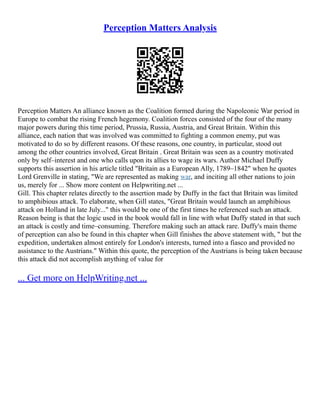 Perception Matters Analysis
Perception Matters An alliance known as the Coalition formed during the Napoleonic War period in
Europe to combat the rising French hegemony. Coalition forces consisted of the four of the many
major powers during this time period, Prussia, Russia, Austria, and Great Britain. Within this
alliance, each nation that was involved was committed to fighting a common enemy, put was
motivated to do so by different reasons. Of these reasons, one country, in particular, stood out
among the other countries involved, Great Britain . Great Britain was seen as a country motivated
only by self–interest and one who calls upon its allies to wage its wars. Author Michael Duffy
supports this assertion in his article titled "Britain as a European Ally, 1789–1842" when he quotes
Lord Grenville in stating, "We are represented as making war, and inciting all other nations to join
us, merely for ... Show more content on Helpwriting.net ...
Gill. This chapter relates directly to the assertion made by Duffy in the fact that Britain was limited
to amphibious attack. To elaborate, when Gill states, "Great Britain would launch an amphibious
attack on Holland in late July..." this would be one of the first times he referenced such an attack.
Reason being is that the logic used in the book would fall in line with what Duffy stated in that such
an attack is costly and time–consuming. Therefore making such an attack rare. Duffy's main theme
of perception can also be found in this chapter when Gill finishes the above statement with, " but the
expedition, undertaken almost entirely for London's interests, turned into a fiasco and provided no
assistance to the Austrians." Within this quote, the perception of the Austrians is being taken because
this attack did not accomplish anything of value for
... Get more on HelpWriting.net ...
 
