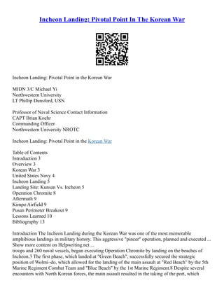 Incheon Landing: Pivotal Point In The Korean War
Incheon Landing: Pivotal Point in the Korean War
MIDN 3/C Michael Yi
Northwestern University
LT Phillip Dunsford, USN
Professor of Naval Science Contact Information
CAPT Brian Koehr
Commanding Officer
Northwestern University NROTC
Incheon Landing: Pivotal Point in the Korean War
Table of Contents
Introduction 3
Overview 3
Korean War 3
United States Navy 4
Incheon Landing 5
Landing Site: Kunsan Vs. Incheon 5
Operation Chromite 8
Aftermath 9
Kimpo Airfield 9
Pusan Perimeter Breakout 9
Lessons Learned 10
Bibliography 13
Introduction The Incheon Landing during the Korean War was one of the most memorable
amphibious landings in military history. This aggressive "pincer" operation, planned and executed ...
Show more content on Helpwriting.net ...
troops and 260 naval vessels, began executing Operation Chromite by landing on the beaches of
Incheon.3 The first phase, which landed at "Green Beach", successfully secured the strategic
position of Wolmi–do, which allowed for the landing of the main assault at "Red Beach" by the 5th
Marine Regiment Combat Team and "Blue Beach" by the 1st Marine Regiment.8 Despite several
encounters with North Korean forces, the main assault resulted in the taking of the port, which
 