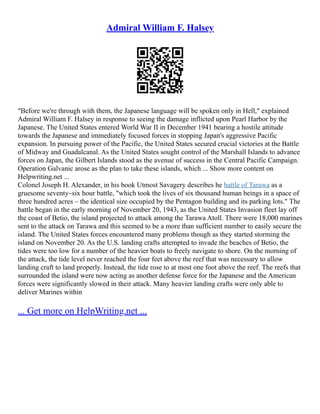 Admiral William F. Halsey
"Before we're through with them, the Japanese language will be spoken only in Hell," explained
Admiral William F. Halsey in response to seeing the damage inflicted upon Pearl Harbor by the
Japanese. The United States entered World War II in December 1941 bearing a hostile attitude
towards the Japanese and immediately focused forces in stopping Japan's aggressive Pacific
expansion. In pursuing power of the Pacific, the United States secured crucial victories at the Battle
of Midway and Guadalcanal. As the United States sought control of the Marshall Islands to advance
forces on Japan, the Gilbert Islands stood as the avenue of success in the Central Pacific Campaign.
Operation Galvanic arose as the plan to take these islands, which ... Show more content on
Helpwriting.net ...
Colonel Joseph H. Alexander, in his book Utmost Savagery describes he battle of Tarawa as a
gruesome seventy–six hour battle, "which took the lives of six thousand human beings in a space of
three hundred acres – the identical size occupied by the Pentagon building and its parking lots." The
battle began in the early morning of November 20, 1943, as the United States Invasion fleet lay off
the coast of Betio, the island projected to attack among the Tarawa Atoll. There were 18,000 marines
sent to the attack on Tarawa and this seemed to be a more than sufficient number to easily secure the
island. The United States forces encountered many problems though as they started storming the
island on November 20. As the U.S. landing crafts attempted to invade the beaches of Betio, the
tides were too low for a number of the heavier boats to freely navigate to shore. On the morning of
the attack, the tide level never reached the four feet above the reef that was necessary to allow
landing craft to land properly. Instead, the tide rose to at most one foot above the reef. The reefs that
surrounded the island were now acting as another defense force for the Japanese and the American
forces were significantly slowed in their attack. Many heavier landing crafts were only able to
deliver Marines within
... Get more on HelpWriting.net ...
 