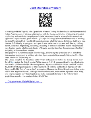 Joint Operational Warfare
According to Milan Vego in, Joint Operational Warfare: Theory and Practice, he defined Operational
Art as, "a component of military art concerned with the theory and practice of planning, preparing,
conducting, and sustaining campaigns and major operations aimed at accomplishing strategic or
operational objectives in a given theater." (p. I–4) Even though I am not in the business of defining
the term Operational Art, I would still suggest amongst all of the various definitions that I have read
this one definition by Vego appears to be practicable and serves its purpose well. For any military
action, there must be planning, sustaining, executing of a mission such that theater objectives are
met. In other words, a belligerents Center of Gravity must be identified through means of military
and policy actions to obtain success.
This paper will explore the concept of technology, eliminating the operational art as one of the
intermediate components to military art with a focus on amphibious assault. It is not well ... Show
more content on Helpwriting.net ...
The United Kingdom put its defense under review and decided to reduce the money burden their
Royal Navy put on the British people (White paper, p. A–2). It was considered by their leadership
that smaller platforms of ships like destroyers and frigates could handle littoral combat if needed.
So, the United Kingdom decided to phase out the HMS Intrepid and the HMS Fearless (White
Paper, pp.10–11). This of course didn't work out well because the United Kingdom ended up going
to war with Argentina in 1982. Through insurmountable odds, the United Kingdom's Royal Navy,
was able to piece its navy back together and make ships ready for one of the best maritime
amphibious assaults ever conducted since World War
... Get more on HelpWriting.net ...
 