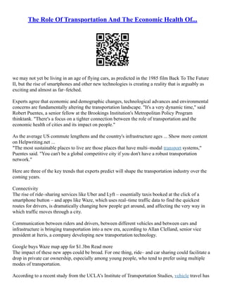The Role Of Transportation And The Economic Health Of...
we may not yet be living in an age of flying cars, as predicted in the 1985 film Back To The Future
II, but the rise of smartphones and other new technologies is creating a reality that is arguably as
exciting and almost as far–fetched.
Experts agree that economic and demographic changes, technological advances and environmental
concerns are fundamentally altering the transportation landscape. "It's a very dynamic time," said
Robert Puentes, a senior fellow at the Brookings Institution's Metropolitan Policy Program
thinktank. "There's a focus on a tighter connection between the role of transportation and the
economic health of cities and its impact on people."
As the average US commute lengthens and the country's infrastructure ages ... Show more content
on Helpwriting.net ...
"The most sustainable places to live are those places that have multi–modal transport systems,"
Puentes said. "You can't be a global competitive city if you don't have a robust transportation
network."
Here are three of the key trends that experts predict will shape the transportation industry over the
coming years.
Connectivity
The rise of ride–sharing services like Uber and Lyft – essentially taxis booked at the click of a
smartphone button – and apps like Waze, which uses real–time traffic data to find the quickest
routes for drivers, is dramatically changing how people get around, and affecting the very way in
which traffic moves through a city.
Communication between riders and drivers, between different vehicles and between cars and
infrastructure is bringing transportation into a new era, according to Allan Clelland, senior vice
president at Iteris, a company developing new transportation technology.
Google buys Waze map app for $1.3bn Read more
The impact of these new apps could be broad. For one thing, ride– and car sharing could facilitate a
drop in private car ownership, especially among young people, who tend to prefer using multiple
modes of transportation.
According to a recent study from the UCLA's Institute of Transportation Studies, vehicle travel has
 
