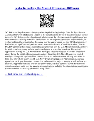 Scuba Technology Has Made A Tremendous Difference
SCUBA technology has come a long way since its primitive beginnings. From the days of when
Alexander the Great ruled ancient Greece, to the current combat divers in modern military's around
the world, SCUBA technology has dramatically increased the effectiveness and capabilities of any
maritime force. Focusing on tactical applications, the development of new and improved units, as
well as looking at how training has developed over the years, we can see how SCUBA technology
has had such a significant and positive impact on the effectiveness of maritime warfare. To start,
SCUBA technology has made a tremendous difference on how the U.S. Military tactically employs
its soldiers, sailors, airmen and marines in combat and in peacetime situations. The tactical
applications used by the U.S. Military have developed since the inception of the first underwater
divers during the middle of the nineteenth century. Back then, U.S. Navy Divers were limited
mainly to salvage and repair of ships, construction work, and some minor military operations in
their field of work. In today's world, U.S. Navy Divers are expected to "perform diving salvage
operations, participate in various construction and demolition projects, execute search and rescue
missions, support military and civilian law enforcement, serve as technical experts for numerous
special operations units, provide security, communications, and other logistics during expeditionary
warfare missions in the Navy. (Become a Navy Diver)"
... Get more on HelpWriting.net ...
 