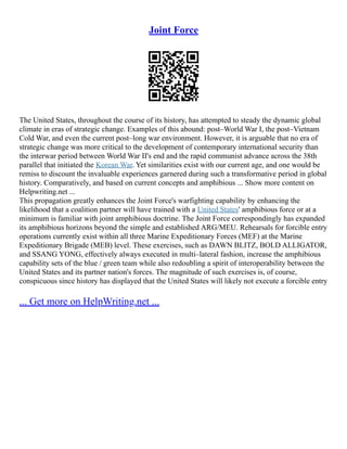 Joint Force
The United States, throughout the course of its history, has attempted to steady the dynamic global
climate in eras of strategic change. Examples of this abound: post–World War I, the post–Vietnam
Cold War, and even the current post–long war environment. However, it is arguable that no era of
strategic change was more critical to the development of contemporary international security than
the interwar period between World War II's end and the rapid communist advance across the 38th
parallel that initiated the Korean War. Yet similarities exist with our current age, and one would be
remiss to discount the invaluable experiences garnered during such a transformative period in global
history. Comparatively, and based on current concepts and amphibious ... Show more content on
Helpwriting.net ...
This propagation greatly enhances the Joint Force's warfighting capability by enhancing the
likelihood that a coalition partner will have trained with a United States' amphibious force or at a
minimum is familiar with joint amphibious doctrine. The Joint Force correspondingly has expanded
its amphibious horizons beyond the simple and established ARG/MEU. Rehearsals for forcible entry
operations currently exist within all three Marine Expeditionary Forces (MEF) at the Marine
Expeditionary Brigade (MEB) level. These exercises, such as DAWN BLITZ, BOLD ALLIGATOR,
and SSANG YONG, effectively always executed in multi–lateral fashion, increase the amphibious
capability sets of the blue / green team while also redoubling a spirit of interoperability between the
United States and its partner nation's forces. The magnitude of such exercises is, of course,
conspicuous since history has displayed that the United States will likely not execute a forcible entry
... Get more on HelpWriting.net ...
 