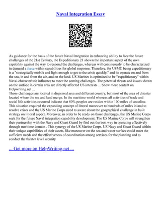 Naval Integration Essay
As guidance for the basis of the future Naval Integration in enhancing ability to face the future
challenges of the 21st Century, the Expeditionary 21 shown the important aspect of the own
capability against the way to respond the challenges, whereas will continuously to be characterized
in demand a force within capabilities for global response. Therefore, for USMC being expeditionary
is a "strategically mobile and light enough to get to the crisis quickly," and its operate on and from
the sea, in and from the air, and on the land. US Marines is optimized to be "expeditionary" within
Naval characteristic influence to meet the coming challenges. The potential threats and issues shown
on the surface in certain area are directly affected US interests ... Show more content on
Helpwriting.net ...
Those challenges are located in dispersed area and different country, but most of the area of disaster
located where the sea and land merge. In the maritime world whereas all activities of trade and
social life activities occurred indicate that 80% peoples are resides within 100 miles of coastline.
This situation required the expanding concept of littoral maneuver to hundreds of miles inland to
resolve crises and the US Marine Corps need to aware about the geographical challenge in built
strategy on littoral aspect. Moreover, in order to be ready on those challenges, the US Marine Corps
seek for the future Naval integration capability development. The US Marine Corps will strengthen
their partnership with the Navy and Coast Guard by find out the best way in operating effectively
through maritime domain . This synergy of the US Marine Corps, US Navy and Coast Guard within
their unique capabilities of their assets, like maneuver on the sea and water surface could meet the
sufficient needs and the effectiveness of coordination among services for the planning and to
conduct the theater level security
... Get more on HelpWriting.net ...
 