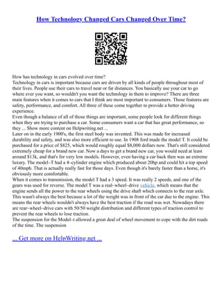 How Technology Changed Cars Changed Over Time?
How has technology in cars evolved over time?
Technology in cars is important because cars are driven by all kinds of people throughout most of
their lives. People use their cars to travel near or far distances. You basically use your car to go
where ever you want, so wouldn't you want the technology in them to improve? There are three
main features when it comes to cars that I think are most important to consumers. Those features are
safety, performance, and comfort. All three of these come together to provide a better driving
experience.
Even though a balance of all of those things are important, some people look for different things
when they are trying to purchase a car. Some consumers want a car that has great performance, so
they ... Show more content on Helpwriting.net ...
Later on in the early 1900's, the first steel body was invented. This was made for increased
durability and safety, and was also more efficient to use. In 1908 ford made the model T. It could be
purchased for a price of $825, which would roughly equal $8,000 dollars now. That's still considered
extremely cheap for a brand new car. Now a days to get a brand new car, you would need at least
around $13k, and that's for very low models. However, even having a car back then was an extreme
luxury. The model–T had a 4–cylinder engine which produced about 20hp and could hit a top speed
of 40mph. That is actually really fast for those days. Even though it's barely faster than a horse, it's
obviously more comfortable.
When it comes to transmission, the model T had a 3 speed. It was really 2 speeds, and one of the
gears was used for reverse. The model T was a real–wheel–drive vehicle, which means that the
engine sends all the power to the rear wheels using the drive shaft which connects to the rear axle.
This wasn't always the best because a lot of the weight was in front of the car due to the engine. This
means the rear wheels wouldn't always have the best traction if the road was wet. Nowadays there
are rear–wheel–drive cars with 50/50 weight distribution and different types of traction control to
prevent the rear wheels to lose traction.
The suspension for the Model–t allowed a great deal of wheel movement to cope with the dirt roads
of the time. The suspension
... Get more on HelpWriting.net ...
 