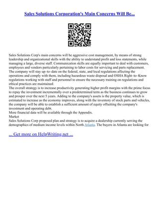 Sales Solutions Corporation's Main Concerns Will Be...
Sales Solutions Corp's main concerns will be aggressive cost management, by means of strong
leadership and organizational skills with the ability to understand profit and loss statements, while
managing a large, diverse staff. Communication skills are equally important to deal with customers,
employees and vendors particularly pertaining to labor costs for servicing and parts replacement.
The company will stay up–to–date on the federal, state, and local regulations affecting the
operations and comply with them, including hazardous waste disposal and OSHA Right–to–Know
regulations working with staff and personnel to ensure the necessary training on regulations and
ethical practices are maintained.
The overall strategy is to increase productivity generating higher profit margins with the prime focus
to repay the investment incrementally over a predetermined term as the business continues to grow
and prosper over the next 5 years. Adding to the company's assets is the property value, which is
estimated to increase as the economy improves, along with the inventory of stock parts and vehicles,
the company will be able to establish a sufficient amount of equity offsetting the company's
investment and operating debt.
More financial data will be available through the Appendix.
Market
Sales Solutions Corp proposed plan and strategy is to acquire a dealership currently serving the
demographics of medium income levels within North Atlanta. The buyers in Atlanta are looking for
... Get more on HelpWriting.net ...
 