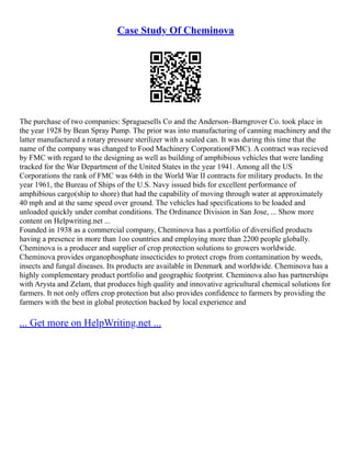 Case Study Of Cheminova
The purchase of two companies: Spraguesells Co and the Anderson–Barngrover Co. took place in
the year 1928 by Bean Spray Pump. The prior was into manufacturing of canning machinery and the
latter manufactured a rotary pressure sterilizer with a sealed can. It was during this time that the
name of the company was changed to Food Machinery Corporation(FMC). A contract was recieved
by FMC with regard to the designing as well as building of amphibious vehicles that were landing
tracked for the War Department of the United States in the year 1941. Among all the US
Corporations the rank of FMC was 64th in the World War II contracts for military products. In the
year 1961, the Bureau of Ships of the U.S. Navy issued bids for excellent performance of
amphibious cargo(ship to shore) that had the capability of moving through water at approximately
40 mph and at the same speed over ground. The vehicles had specifications to be loaded and
unloaded quickly under combat conditions. The Ordinance Division in San Jose, ... Show more
content on Helpwriting.net ...
Founded in 1938 as a commercial company, Cheminova has a portfolio of diversified products
having a presence in more than 1oo countries and employing more than 2200 people globally.
Cheminova is a producer and supplier of crop protection solutions to growers worldwide.
Cheminova provides organophosphate insecticides to protect crops from contamination by weeds,
insects and fungal diseases. Its products are available in Denmark and worldwide. Cheminova has a
highly complementary product portfolio and geographic footprint. Cheminova also has partnerships
with Arysta and Zelam, that produces high quality and innovative agricultural chemical solutions for
farmers. It not only offers crop protection but also provides confidence to farmers by providing the
farmers with the best in global protection backed by local experience and
... Get more on HelpWriting.net ...
 
