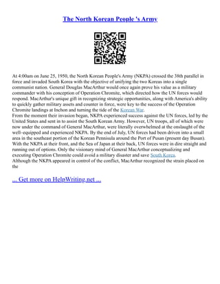 The North Korean People 's Army
At 4:00am on June 25, 1950, the North Korean People's Army (NKPA) crossed the 38th parallel in
force and invaded South Korea with the objective of unifying the two Koreas into a single
communist nation. General Douglas MacArthur would once again prove his value as a military
commander with his conception of Operation Chromite, which directed how the UN forces would
respond. MacArthur's unique gift in recognizing strategic opportunities, along with America's ability
to quickly gather military assets and counter in force, were key to the success of the Operation
Chromite landings at Inchon and turning the tide of the Korean War.
From the moment their invasion began, NKPA experienced success against the UN forces, led by the
United States and sent in to assist the South Korean Army. However, UN troops, all of which were
now under the command of General MacArthur, were literally overwhelmed at the onslaught of the
well–equipped and experienced NKPA. By the end of July, UN forces had been driven into a small
area in the southeast portion of the Korean Pennisula around the Port of Pusan (present day Busan).
With the NKPA at their front, and the Sea of Japan at their back, UN forces were in dire straight and
running out of options. Only the visionary mind of General MacArthur conceptualizing and
executing Operation Chromite could avoid a military disaster and save South Korea.
Although the NKPA appeared in control of the conflict, MacArthur recognized the strain placed on
the
... Get more on HelpWriting.net ...
 