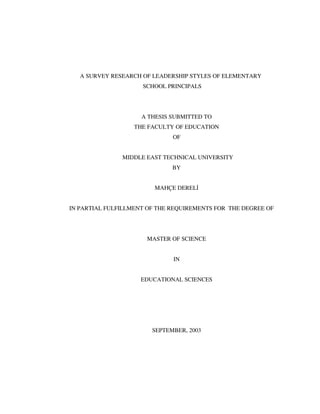 A SURVEY RESEARCH OF LEADERSHIP STYLES OF ELEMENTARY
SCHOOL PRINCIPALS
A THESIS SUBMITTED TO
THE FACULTY OF EDUCATION
OF
MIDDLE EAST TECHNICAL UNIVERSITY
BY
MAHÇE DEREL
IN PARTIAL FULFILLMENT OF THE REQUIREMENTS FOR THE DEGREE OF
MASTER OF SCIENCE
IN
EDUCATIONAL SCIENCES
SEPTEMBER, 2003
 