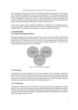 International Journal of UbiComp (IJU), Vol.6, No.3, July 2015
2
[5]. According to [15], the recent studies reveal that the ideal system consumes 70% of energy.
The virtualization technology is to resolve those problems [4]. The performance optimization,
energy saving, load balancing and on demand resource allocation can be achieved by using good
resource management scheme [21]. There is a relationship between energy consumption and
resource utilization in cloud computing. If the energy consumption increases tremendously which
directly affect the performance of the cloud in a while increases the cost.
In this survey paper, energy harnessing techniques are discussed. The remaining paper is
organized as follows: Section 2 presents overview, Section 3 presents the literature review of the
existing methods of energy efficient techniques, and Section 4 presents conclusions.
2. OVERVIEW
2.1 Energy Consumption Problem
The major problem in cloud is energy sprawl. This is due to two reasons. One is manual faults
like improper scheduling and work overload [5, 10] and other is due to hike in monetary cost of
electricity [13]. The manual faults can be resolved by using monitoring and virtualization [12].
Second problem can be resolved by harnessing the renewable energy [9]. The two levels in
energy consumption problem are shown in Figure 2
Figure2. Levels in energy consumption
2.1.1 Monitoring
It revealed that you cannot improve what you do not measure. Power metering is essential to
construct power models that knowledge the system to know the energy consumed by a particular
device, and how it can be reduced [12]. The virtual machine power metering follows the three
steps such as: information collection, modelling and estimation in a while the unified efficiency
of a data centers are measured and improve its performance per-watt.
2.1.2 Virtualization
Virtualization technology provides the flexible resource provisioning and migration of machine
state [5]. Due to hot spot, excess space capacity and load imbalance which migrates the machine.
Virtualization enables the consolidation, load balancing and hot spot mitigation [4]. It allocate
data center resources dynamically based on application demands and support green computing by
optimizing number of servers in use.
 