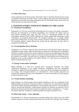 International Journal of UbiComp (IJU), Vol.6, No.3, July 2015
3
2.1.3 Renewable energy
Cloud computing uses the brown energy which leads to hike in electricity bill and increase energy
consumption. Harnessing renewable energy is used to address many issues like carbon emission,
greenhouse gas emission and energy consumption [8], [9]. Renewable energy sources have less
carbon emission rate rather than fossil fuels.
3. EXISTING ENERGY EFFICIENT MODELS IN THE CLOUD
3.1. Workload Consolidation
Srikantaiah et al. [22] have analyzed the relationship between resource and energy consumption.
Moreover, the performances of workload consolidation were evaluated. The authors used two
main features including, disk usage and CPU cycles in a bin-packing problem for task
consolidation. Based on Pareto frontier algorithm the authors merged tasks and balance energy
consumption by computing optimal points. The proposed technique was to compute optimal
points from profiling data. An energy aware resource allocation mechanism used profiling step.
The Euclidean distance measure between the current and the ideal point for each server is
computed by profiling step.
3.2. Virtual Machine Power Metering
ChonglinGu et al. [12] have proposed virtual machine power metering which reduces the power
consumption of data centers. There are three steps in virtual power metering such as information
collection, modeling, and estimation. Power measured for the servers by deploying external meter
and internal meter. It applies two methods as white box method and black box method. The black
box method is used widely. The power meter is needed for virtual machine service billing, power
budgeting, power saving scheduling. The unified efficiency of a data centers are measured and
improve its performance per-watt.
3.3. Energy Conservation Techniques
Mehiar Dabbagh et al. [22] have analysed power management techniques that exploit
virtualization technology to save energy. Prediction, consolidation and over commitment
techniques are deployed. Workload prediction is used to turn off the unused physical machines to
save energy. The overloaded machines are consolidated by virtual machine placement and
workload consolidation. Resource over commitment is to reserve the resources in overly manner.
It achieves the green energy.
3.4. Virtual Machine Scheduling
Dong Jiankang et al. [20] leveraged virtual machine scheduling to solve the combination of bin
packing problem and quadratic assignment problem. It employs the two stage heuristic algorithm
with virtual machine placement and migration. Virtual machine placement is to meet the physical
capacity and network bandwidth. Virtual machine migration to minimize the migration costs to
optimize the network maximum link utilization to reduce the energy consumption. c++ is used to
develop the algorithm. Compared to random algorithm the energy consumption is low.
3.5. Renewable energy – aware migration
UttamMandal et al. [8] have developed the renewable energy aware cloud service and virtual
machine migration to relocate energy demand using resource allocation technique. This technique
 