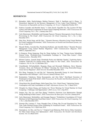 International Journal of UbiComp (IJU), Vol.6, No.3, July 2015
6
REFERENCES
[1] Bernadette Addis, DaniloArdagna, Barbara Panicucci, Mark S. Squillante and Li Zhang, ―A
Hierarchical Approach for the Resource Management of Very Large Cloud Platforms,‖ IEEE
Transactions on Dependable and Secure Computing, vol. 10, no. 5, September/October 2013.
[2] Federico Larumbe and Brunilde Sanso,‖ A Tabu Search Algorithm For The Location Of Data
Centers And Software Components In Green Cloud Computing Networks‖, IEEE Transactions On
Cloud Computing, Vol. 1, No. 1, January-June 2013.
[3] Carlo Mastroianni, MichelaMeo and Giuseppe Papuzzo,‖Dynamic Heterogeneity-Aware Resource
Provisioning In The Cloud‖, IEEE Transactions On Cloud Computing, Vol. 1, No. 2, July-
December 2013.
[4] Zhen Xiao, Weijia Song, and Qi Chen, ‖ Dynamic Resource Allocation Using Virtual Machines
for Cloud Computing Environment,‖ IEEE Transactions on Parallel and Distributed Systems, vol.
24, no. 6, June 2013.
[5] Mayank Mishra, Anwesha Das, Purushottam Kulkarni, and Anirudha Sahoo,‖ Dynamic Resource
Management Using Virtual Machine Migrations,‖ IEEE Communications Magazine, 0163-
6804/12, September 2012.
[6] Li Hongyou, Wang Jiangyong, Peng Jia, Wang Junfeng, Liu Tang, ‖Energy-Aware Scheduling
Scheme Using Workload-Aware Consolidation Technique In Cloud Data Centres‖, China
Communications , December 2014.
[7] Michael Cardosa, Aameek Singh, Himabindu Pucha and Abhishek Chandra,‖ Exploiting Spatio-
Temporal Trade-offs For Energy-Aware Map reduce In The Cloud‖, IEEE Transactions On
Computers, Vol. 61, No. 12, December 2012.
[8] UttamMandal, M.FarhanHabib, Shuqiang Zhang and Biswanath Mukherjee, Davis Massimo
Tornatore, Davis and Politecnico Di Milano‖ Greening the Cloud Using Renewable-Energy-
Aware Service Migration‖, IEEE Network, November/December 2013.
[9] Wei Deng, Fangming Liu and Hai Jin,‖ Harnessing Renewable Energy In cloud Datacentres
Opportunities and Challenges‖, IEEE Network, January/February 2014.
[10] Konstantinos Tsakalozos, Mema Roussopoulos, and Alex Delis,‖ Hint-Based Execution of
Workloads In Clouds With Nefeli‖, IEEE Transactions On Parallel And Distributed Systems, Vol.
24, No. 7, July 2013.
[11] Ching-Hsien Hsu, KennD.Slagter, Shih-Chang Chen, Yeh –Chinh Chung,‖ Optimizing Energy
Consumption with Task Consolidation in Cloud‖, Information Sciences, No. 3, March 2014.
[12] Chonglin Gu, Hejiao Huang, and Xiaohua Jia,‖ Power Metering For Virtual Machine In Cloud
Computing—Challenges And Opportunities‖, IEEE Access, Vol. 2, Sep 2014.
[13] Jianguo Yao, Xue Liu, and Chen Zhang,‖ Predictive Electricity Cost Minimization Through
Energy Buffering In Data Centers‖, IEEE Transactions On Smart grid, Vol.5,No.1,January2014.
[14] Carlo Mastroianni, MichelaMeo, and Giuseppe Papuzzo,‖ Probabilistic Consolidation Of Virtual
Machines In Self-Organizing Cloud Data Centers‖, IEEE Transactions On Cloud Computing, Vol.
1, No. 2, July-December 2013.
[15] Xiaomin Zhu, Laurence T. Yang, Huangke Chen, Ji Wang, Shu Yin and Xiaocheng Liu,‖ Real-
Time Tasks Oriented Energy-Aware Scheduling In Virtualized Clouds‖, IEEE Transactions On
Cloud Computing, Vol. 2/April-June 2014.
[16] JianyingLuo, Lei Rao, and Xue Li,‖ Temporal Load Balancing With Service Delay Guarantees
For Data Center Energy Cost Optimization‖, IEEE Transactions On Parallel And Distributed
Systems, Vol. 25, March 2014.
 
