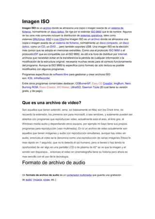 Imagen ISO
Imagen ISO es un archivo donde se almacena una copia o imagen exacta de un sistema de
ficheros, normalmente un disco óptico. Se rige por el estándar ISO 9660 que le da nombre. Algunos
de los usos más comunes incluyen la distribución de sistemas operativos, tales como
sistemas GNU/Linux, BSD o Live CDsUna Imagen ISO es un archivo donde se almacena una
copia o imagen exacta de un sistema de ficheros, normalmente un disco compacto, un disco
óptico, como un CD, un DVD..., pero también soportes USB. Una imagen ISO es la elección
más común que se adopta en memorias extraíbles. Como usa el protocolo ISO 9660 o el
protocoloUDF que es compatible con el ISO 9660, es útil a la hora de distribuir por Internet,
archivos que necesitan evitar en la transferencia la pérdida de cualquier información o la
modificación de la estructura original, necesaria muchas veces para el correcto funcionamiento
del programa. Aunque la ISO 9660 lo especifica como formato de sólo lectura es posible
modificarlos con algunos programas.
Programas específicos de software libre para gestionar y crear archivos ISO
son: K3b, InfraRecorder.
Entre otros programas comerciales destacan: CDBurnerXP, Easy CD Creador, ImgBurn, Nero
Burning ROM, Roxio Creator, ISO Maker, UltraISO, Daemon Tools (El cual tiene su versión
gratis, y de pago).
Que es una archivo de video?
Son aquellos que tienen extendió .wma .avi básicamente en Mac son los Chick time, no
recuerdo la extensión, los primeros son para microsoft, o sea windows, y solamente pueden ser
abiertos con programas que reproduzcan video, actualmente esta el ares, el lime gire, el
Windows media audio y dependiendo otros equipos, por ejemplo mi bayo tiene sus propios
programas para reproducción (vaio multimedia). En si un archivo de video actualmente son
aquellos que tienen imágenes y audio con reproducción simultanea, aunque hay video sin
audio, entonces al video se le denomina como una reproducción de varias imágenes (fotos) lo
mas rápido en 1 segundo, que no lo detecta el ojo humano, pero si tienes o haz tenido la
oportunidad de ver algo en una pantalla LCD o de plasma de 42" se ve que la imagen y el
sonido van disparejos... entonces el video en cinematografia tiene su historia pero ahora es
mas sencillo con el uso de la tecnología.
Formato de archivo de audio
Un formato de archivo de audio es un contenedor multimedia que guarda una grabación
de audio1
(música, voces, etc.).
 